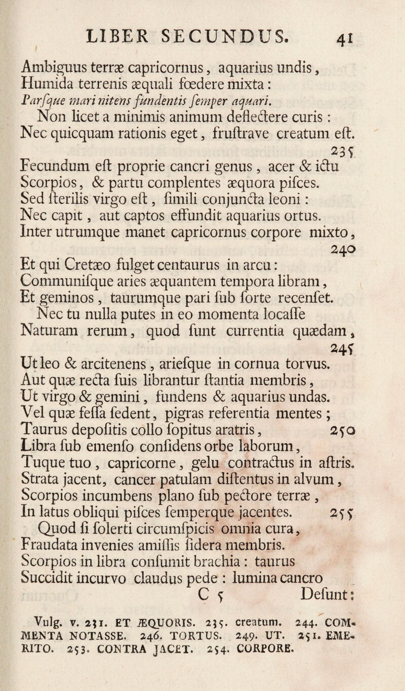 Ambiguus terrae capricoriius, aquarius undis, Humida terrenis aequali foedere mixta: Par[que mari nitens fundentis femper aquari. Non licet a minimis animum defledere curis: Nec quicquam rationis eget, fruftrave creatum eft. Fecundum eft proprie cancri genus, acer & idu Scorpios, & partu complentes aequora pifces. Sed iterilis virgo eft , fimili conjunda leoni: Nec capit, aut captos effundit aquarius ortus. Inter utrumque manet Capricornus corpore mixto, 2^0 Et qui Cretaeo fulget centaurus in arcu: Communifque aries aequantem tempora libram, Et geminos, taurumque pari fub forte recenfet. Nec tu nulla putes in eo momenta locafle Naturam rerum, quod funt currentia quaedam. Ut leo & arcitenens , ariefque in cornua torvus. Aut quae reda fuis librantur ftantia membris, Ut virgo & gemini, fundens & aquarius undas. Vel quae feffa fedent, pigras referentia mentes; Taurus depolitis collo fopitus aratris, 2f o Libra fub emenfo confidens orbe laborum, Tuque tuo , Capricorne, gelu contradus in aftris. Strata jacent, cancer patulam diftentus in alvum, Scorpios incumbens plano fub pedore terrae , In latus obliqui pifces femperque jacentes. 2^$ Quod fi folerti circumfpicis omnia cura, Fraudata invenies amifiis fidera membris. Scorpios in libra confumit brachia: taurus Succidit incurvo claudus pede : lumina cancro C ^ Defunt; Vulg. V. 2;i. ET JEQUaRIS. 2H- creatum. 244. COM« JV1E^'TA NOTASSE. 246. TORTUS. 249. UT. 2$!. EME* RITO. 253. CONTRA JACET. 254. CORPORE.