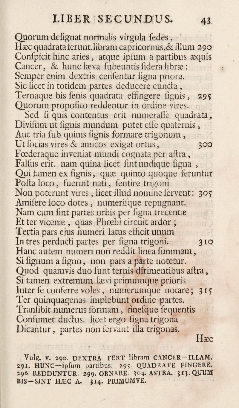 Quorum defignat normalis virgula fedes, Haec quadrata terunt.libram capricornus5& illum 290 Confpicit hinc aries, atque ipfum a partibus aequis Cancer, & hunc laeva fubeuntis fidera librae: Semper enim dextris cenfentur figna priora. Sic hcet in totidem partes deducere cuncta, Ternaque bis fenis quadrata effingere lignis, 295: Quorum propolito reddentur in ordine vires. Sed fi quis contentus erit numerafle quadrata, Divifum ut fignis mundum patet effe quaternis ^ Aut tria fub quinis fignis formare trigonum , Ut focias vires & amicos exigat ortus, 300 Foederaque inveniat mundi cognata per aftra, Falfus erit, nam quina licet fint undique figna , Qui tamen ex fignis, quae quinto quoque feruntur Polla loco, fuermt nati, fentire trigoni Non poterunt vires, licet illud nomine fervent: 30^ Amifere loco dotes, numerifque repugnant. Nam cum fint partes orbis per figna trecentae Et ter vicenae , quas Phoebi circuit ardor ; Tertia pars ejus numeri latus efficit unum Intres perdudli partes per figna trigoni. 310 Hanc autem numeri non reddit linea fummam, Si lignum a figno, non pars a parte notetur. Quod quamvis duo funt ternis dirimentibus aflra, Si tamen extremum laevi primumque prioris Inter fe conferre voles, numerumque notare; 315' Ter quinquagenas implebunt ordine partes. Tranfibit numerus formam, finefque fequentis Confumet dudus. licet ergo figna trigona Dicantur, partes non fervant ilia trigonas. Haec Vulg. V. 290, DEXTRA FERT libram CANCER--^ILLAM. 291. HUNC—ipfum partibus. 29^. QUADRATE FINGERE. 296 redduntur. 299. ornare. 104. astra. 313. quum BIS—SINT ime A. 314* PRIMUMVE.