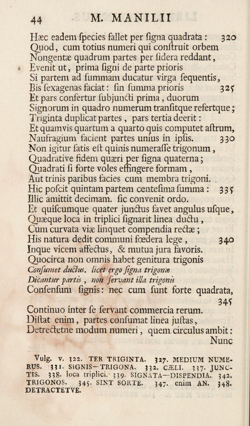 Haec eadem fpecies fallet per figna quadrata: 320 Quod 5 cum totius numeri qui conftruit orbem Nongentae quadrum partes per lidera reddant. Evenit ut, prima figni de parte prioris Si partem ad fummam ducatur virga fequentis. Bis fexagenas faciat; fin fumma prioris Et pars confertur fubjuncti prima, duorum Signorum in quadro numerum tranfitque refertque; Triginta duplicat partes, pars tertia deerit: Et quamvis quartum a quarto quis computet aftrum. Naufragium facient partes unius in ipfis. 330 Non igitur fatis eil quinis numeralTe trigonum, Quadrative fidem qu^iri per figna quaterna; Quadrati fi forte voles effingere formam, Aut trinis paribus facies cum membra trigoni. . Hic pofcit quintam partem ceiitefima fumma: 3 3 f Illic amittit decimam, fic convenit ordo. Et quifcumque quater jundus favet angulus ufque. Quaeque loca in triplici fignarit linea dudu, Cum curvata viae linquet compendia redae; His natura dedit communi foedera lege , 340 Inque vicem affedus, & mutua jura favoris. Quocirca non omnis habet genitura trigonis Confumet duBm, licet ergo figna trigona Dicantur partis, non fervant iUa trigonis Confenfum fignis: nec cum funt forte quadrata. Continuo inter fe fervant commercia rerum. Diftat enim, partes confunlat linea juftas, Detredetne modum numeri, quem circulus ambit: Nunc Vulg. V. TER TRIGINTA. 527. MEDIUM NUME* RUS. ni- SiGNIS—TRIGONA. CiELI. JUNC¬ TIS. 8. loca triplici. ^9- SIGNATA—DISPENDIA, 542. trigonos. 545. SINT SORTE. J47. enim AN. 348. DETRACTETVE.