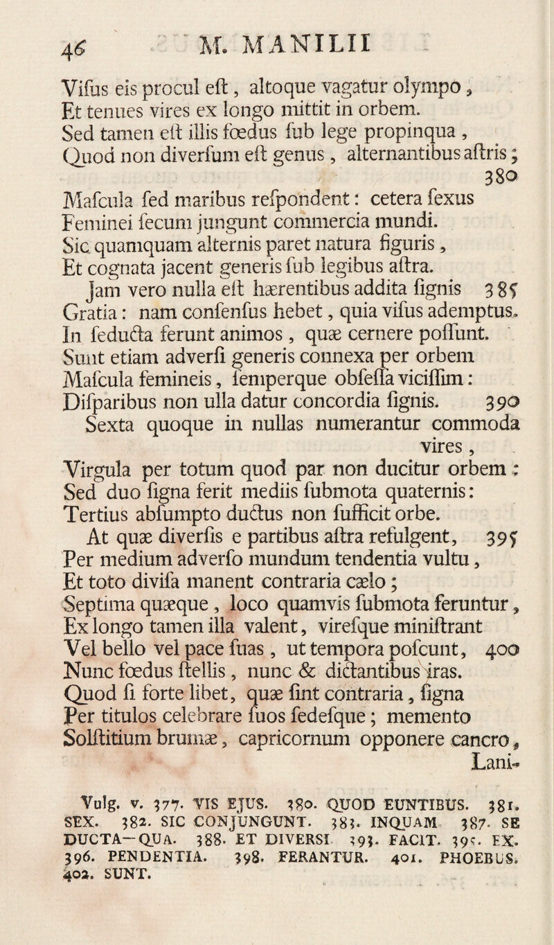 4^ Vifus eis procul eft , altoque vagatur olympo, Et tenues vires ex longo mittit in orbem. Sed tamen eft illis foedus fub lege propinqua , (Auod non diverfum eft genus, alternantibus aftris; 380 Mafcula fed maribus refpondent: cetera fexus Feminei fecum jungunt commercia mundi. Sic quamquam alternis paret natura figuris, Et cognata jacent generis fub legibus aftra. jam vero nulla eft hcereiitibus addita fignis 3 8f Gratia: nam confenfus hebet, quia vifus ademptus. In fedufta ferunt animos, quce cernere pofllint. Sunt etiam adverfi generis connexa per orbem Mafcula femineis, femperque obfeffa viciflim : Difparibus non ulla datur concordia fignis. 390 Sexta quoque in nullas numerantur commoda vires , Virgula per totum quod par non ducitur orbem: Sed duo figna ferit mediis fubmota quaternis: Tertius abfumpto dudtus non fufficit orbe. At quae diverfis e partibus aftra refulgent, 39f Per medium adverfo mundum tendentia vultu, Et toto divifa manent contraria caelo; Septima quaeque , loco quamvis fubmota feruntur, Ex longo tamen illa valent, virefque miniftrant Vel bello vel pace fuas, ut tempora pofcunt, 400 Nunc foedus ftellis, nunc & dictantibus iras. Quod fi forte libet, quae fint contraria, ligna Per titulos celebrare fuos fedefque; memento Solftitium brumae, capricornum opponere cancro ^ Lani-. Vulg. V. 377. VIS EJUS. r8o. QUOD EUNTIBUS. 381, SEX. 382. sic CONJUNGUNT. 38?. INQUAM, 387. SE DUCTA~QUA. 388. ET DIVERSI ?93. FACIT. 39^. EX. 396. PENDENTIA. 398. FERANTUR. 40^. PHOEBUS. 402. SUNT.