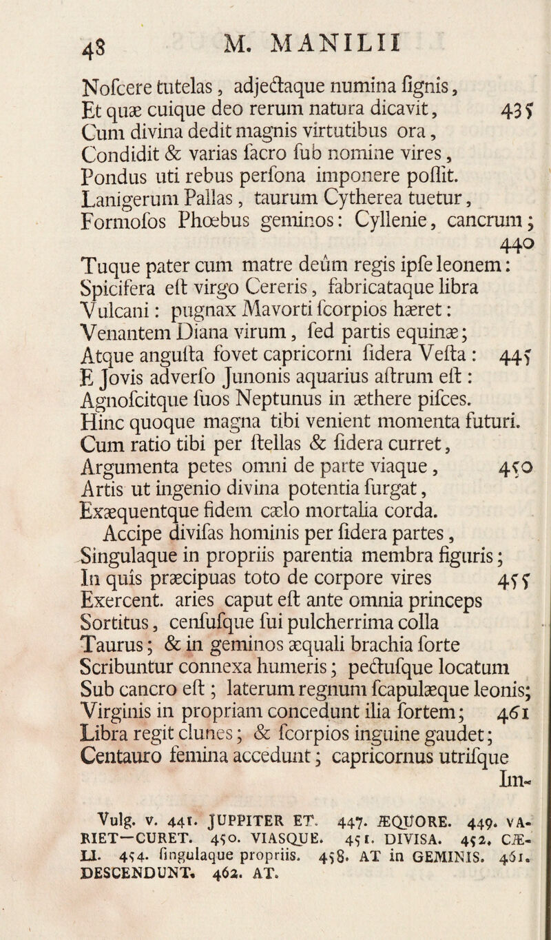 4S Nofcere tutelas, adjedaque numina fignis, Et quae cuique deo rerum natura dicavit, 43 J Cum divina dedit magnis virtutibus ora, Condidit & varias facro fub nomine vires, Pondus uti rebus perfona imponere poflit. Lanigerum Pallas, taurum Cytherea tuetur, Formofos Phoebus geminos: Cyllenie, cancrum; ^ 44^ Tuque pater cum matre deum regis ipfe leonem: Spicifera eft virgo Cereris, fabricataque libra Vulcani: pugnax Mavorti fcorpios hseret: Venantem Diana virum, fed partis equinae; Atque anguha fovet capricorni fidera Vefta : 44^ E Jovis adverfo Junonis aquarius aitrum eh : Agnofcitque fuos Neptunus in aethere pifces. Hinc quoque magna tibi venient momenta futuri. Cum ratio tibi per ftellas & fidera curret, Argumenta petes omni de parte viaque, 4^0 Artis ut ingenio divina potentia furgat, Exaequentque fidem caelo mortaha corda. Accipe divifas hominis per fidera partes, Singulaque in propriis parentia membra figuris; In quis praecipuas toto de corpore vires 4^ f Exercent, aries caput eft ante omnia princeps Sortitus 5 cenfufque fui pulcherrima colla Taurus; & in geminos aequali brachia forte Scribuntur connexa humeris; peftufque locatum Sub cancro eft ; laterum regnum fcapulaeque leonis; Virginis in propriam concedunt ilia fortem; 4.61 Libra regit clunes; & fcorpios inguine gaudet; Centauro femina accedunt; capricornus utrifque Im« Vulg. V. 441* JUPPITER ET. 447. ^QIJORE. 449. VA- RIET—CURET. 4^0. VIASQUE. 451. DIVISA. 4^2, C^- LI. 4^4. fingulaque propriis. 458. AT in GEMINIS. 461. DESCENDUNT* 462. AT.