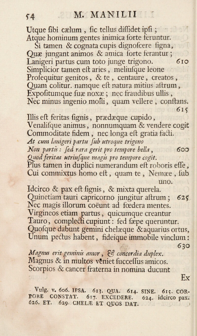 f4 Utque fibi Ccelum , fic tellus diffidet ipll; Atque hominum gentes inimica Ibrte feruntur. Si tamen & cognata cupis dignofcere figna. Quae jungant animos & amica forte ferantur; Lanigeri partus cum toto junge trigono. 610 Simplicior tamen eft aries, meliufque leone Profequitur genitos, & te , centaure, creatos, Quam colitur, namque eft natura mitius aftrum, Expofitumque fuae noxae; nec fraudibus ullis, Nec minus ingenio molli, quam vellere , conftans. Illis eft feritas fignis, prsedaeque cupido, Venalifque animus, nonnumquam & vendere cogit Commoditate fidem, nec longa eft gratia fadi. At cum lanigeri partu fub utroque trigono Non partis: fed rara gerit pro tempore bella, ^OO Quod feritas utriufque magis pro tempore cogit. Plus tamen in duplici numerandum eft roboris effe, Cui commixtus homo eft, quam te , Ncinaee , fub uno. Idcirco & pax eft fignis, & mixta querela. Quinetiam tauri capricorno jungitur aftrum; 62 f Nec magis illorum coeunt ad foedera mentes. Virgineos etiam partus, quicumque creantur Tauro, compledi cupiunt: fed faepe queruntur. Quofque dabunt gemini chelaeque (& aquarius ortus. Unum pedus habent, fideique immobile vinclum: 6^0 Magnus erit geminis amor ^ ^ concordia duplex. Magnus & in multos v&niet fuccelTus amicos. Scorpios & cancer fraterna in nomina ducunt Ex Vulg. V. 606. IPSA. 611. QUA. 614. SINE. 6i;. COR- POHE CONSTAT. 617, EXCEDERE. 624. idcirco pax. 626. ET. 629* CHELiE ET QUOS DAT. >