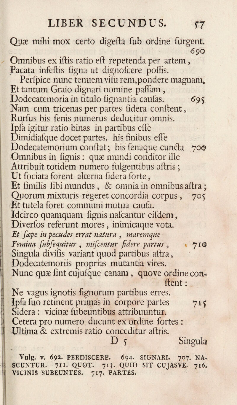 Quae mihi mox certo digefta fub ordine fiirgent. <^90 Omnibus ex iftis ratio eft repetenda per artem, Pacata infeftis figna ut dignofcere poffis. Perfpice nunc tenuem vifu rem,pondere magnam. Et tantum Graio dignari nomine paffam, Dodecatemoria in titulo fignantia caufas. Nam cum tricenas per partes fidera conftent, Rurfus bis fenis numerus deducitur omnis. Ipfa igitur ratio binas in partibus effe Dimidialque docet partes, his finibus effe Dodecatemorium conflat; bis fenaque eunda 70© Omnibus in fignis: quge mundi conditor ille Attribuit totidem numero fulgentibus aftris; Ut fociata forent alterna fidera forte, Et fimilis fibi mundus, & omnia in omnibus aftra; Quorum mixturis regeret concordia corpus, 705 Et tutela foret communi mutua caufa. Idcirco quamquam fignis nafcantur eifdem, Diverfos referunt mores, inimicaque vota. Ei: fape in pecudes errat natura , maremque femina fubfequitur , mifcentur fidere partus , »710 Singula divifis variant quod partibus aftra. Dodecatemoriis proprias mutantia vires. Nunc quae fint cujufque canam, quove ordine con¬ flent : Ne vagus ignotis fignorum partibus erres. Ipfa fuo retinent primas in corpore partes 715 Sidera : vicinae fubeuntibus attribuuntur. Cetera pro numero ducunt ex ordine fortes: Ultima & extremis ratio conceditur aftris. D s Singula Vulg. V. 692. PERDISCERE. 694. SIGNARI. 707. NA« SCUNTUR, 711- QUOT. 71?. QUID SIT CUJASVE. 716. VICINIS SUBEUNTES. 717. PARTES.