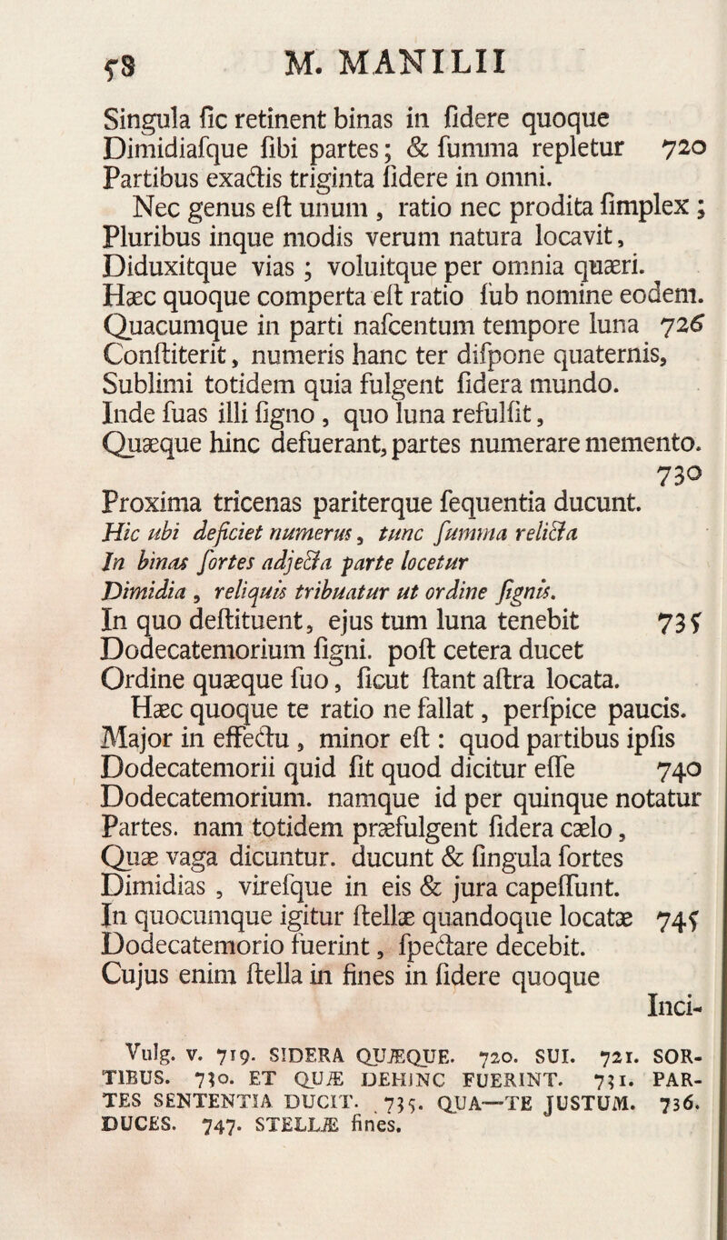 Singula fic retinent binas in fidere quoque Dimidiafque fibi partes; & fumma repletur 720 Partibus exadis triginta fidere in omni. Nec genus eft unum , ratio nec prodita fimplex ; Pluribus inque modis verum natura locavit, Diduxitque vias; voluitque per ommia quaeri. Haec quoque comperta eft ratio fiib nomine eodem. Quacumque in parti nafcentum tempore luna 72^ Conftiterit, numeris hanc ter difpone quaternis. Sublimi totidem quia fulgent fidera mundo. Inde fuas illi ligno , quo luna refulfit, Quaeque hinc defuerant, partes numerare memento. 730 Proxima tricenas pariterque fequentia ducunt. Hic ubi deficiet numerus, tunc fumma reli&a Jn bintu fortes adje&a -parte locetur Dimidia , reliquis tribuatur ut ordine fignis. In quo deftituent, ejus tum luna tenebit 73 f Dodecatemorium ligni, poft cetera ducet Ordine quaeque fuo, ficut ftant altra locata. Haec quoque te ratio ne fallat, perfpice paucis. Major in elfedu, minor eft : quod partibus iplis Dodecatemorii quid Iit quod dicitur elfe 740 Dodecatemorium. namque id per quinque notatur Partes, nam totidem praefulgent fidera caelo, Quae vaga dicuntur, ducunt & lingula fortes Dimidias , virefque in eis & jura capeflimt. In quocumque igitur ftellae quandoque locatae 74^ Dodecatemorio fuerint, fpeftare decebit. Cujus enim ftella in fines in fidere quoque Inci- Vulg. V. 719. SIDERA QUiEQUE. 720. SUI. 721. SOR¬ TIBUS. 7;o. ET QUiE DEHINC FUERINT. 7?i. PAR¬ TES SENTENTIA DUCIT. 755. QUA—TE JUSTUM. 736. DUCES. 747. STELLA fines.