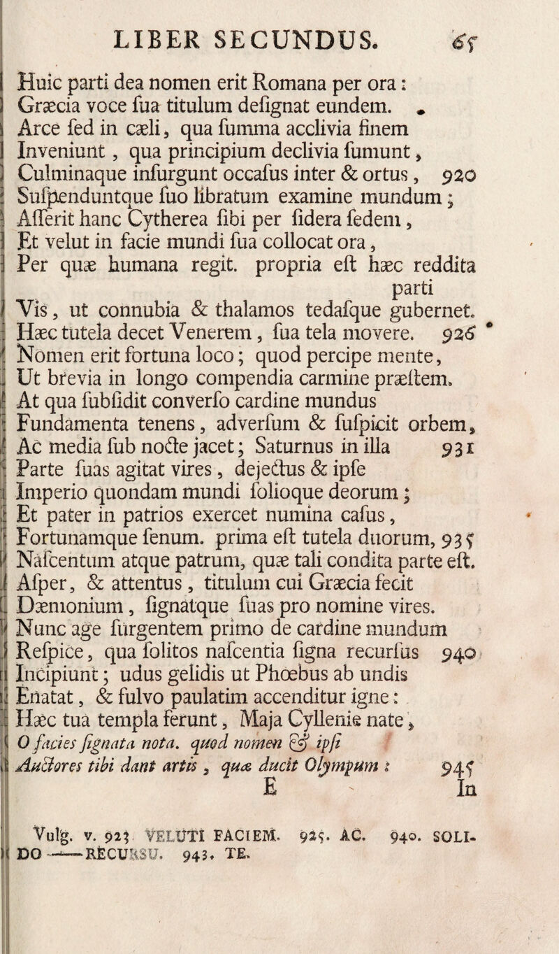 1 Huic parti dea nomen erit Romana per ora: 1 Graecia voce fua titulum defignat eundem. . i Arce fed in caeli, qua fumma acclivia finem 1 Inveniunt, qua principium declivia fumunt, ] Culminaque infurgunt occafus inter & ortus, 920 i Sufpenduntque fuo libratum examine mundum; 1 Afferit hanc Cytherea fibi per fidera fedem, j Et velut in facie mundi fua collocat ora, 3 Per quae humana regit, propria eft haec reddita I parti J Vis, ut connubia & thalamos tedafque gubernet 3 Haec tutela decet Venerem, fua tela movere. $26 Nomen erit fortuna loco; quod percipe mente, 3 Ut brevia in longo compendia carmine praedem» 1! At qua fubfidit converfo cardine mundus ] Fundamenta tenens, adverfum & fufpicit orbem, 1! Ac media fub node jacet; Saturnus in illa 931 Parte fuas agitat vires, dejedtus & ipfe i Imperio quondam mundi folioque deorum; i Et pater in patrios exercet numina cafus, 'I Fortunamque fenum, prima ed tutela duorum, 93? 1<I Nafcentum atque patrum, quae tali condita parte ed. .j Afper, & attentus, titulum cui Graecia fecit l\ Daemonium, fignatque fuas pro nomine vires, ij Nunc age furgentem primo de cardine mundum J Refpice, qua folitos nafcentia figna recurfus 940 [i Incipiunt; udus gelidis ut Phoebus ab undis ii Enatat, & fulvo paulatim accenditur igne: I Haec tua templa ferunt, Maja Cyllenie nate, |l 0 facies ftgnata nota, q^nod nomen ^ ipjt i'| Aa&ores tibi dant artis, ana ducit Olympum i 94f E In ■; Vulg. V. 02V VFXUTI FACIEM. AC. 940. SOLI- y DO~-^RECUaSU. 943» TE.