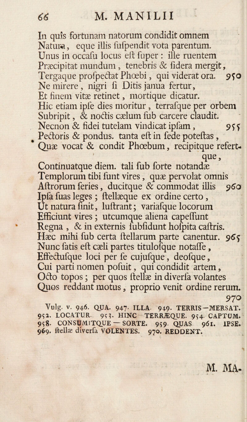 In quis fortunam natorum condidit omnem Natui^, eque illis fufpendit vota parentum. Unus in occafu locus eft fuper : ille ruentem Praecipitat mundum , tenebris & fidera mergit, Tergaque profpedat Phoebi, qui viderat ora. 9^0 Ne mirere , nigri fi Ditis janua fertur. Et finem vitae retinet, mortique dicatur. Hic etiam ipfe dies moritur, terrafque per orbem Subripit, & noftis caelum fub carcere claudit. Necnon & fidei tutelam vindicat ipfam, ^ Peftoris & pondus, tanta eft in fede poteftas, * Quae vocat & condit Phoebum, recipitque refert- ' que, Continuatque diem, tali fub forte notandae Templorum tibi funt vires, quae pervolat omnis Aftrorum feries, ducitque & commodat illis 960 Ipfa fuas leges ; ftellaeque ex ordine certo, Ut natura finit, luftrant; variafque locorum Efficiunt vires; utcumque aliena capeffunt Regna , & in externis lubfidunt hofpita caftris. Haec mihi fub certa ftellarum parte canentur. 96^ Nunc fatis eft caeli partes titulofque notaffe, Eftedufque loci per fe cujufque, deofque, Cui parti nomen pofuit, qui condidit artem, Odo topos; per quos ftellae in diverfa volantes Quos reddant motus, proprio venit ordine rerum. 970 Vulg. V. 946. QUA. 947' ILLA. 949- TERRIS—MERSAT. 9^2. LOCATUR. 9^?. HINC-TERfLffiQUE. 9^4 CAPTUM. 9S8. CONSUMITQUE — sorte. 9S9 QUAS 961. IPSE. 969. fteilse diverfa VOLENTES. 970, REDDENT. M. MA-