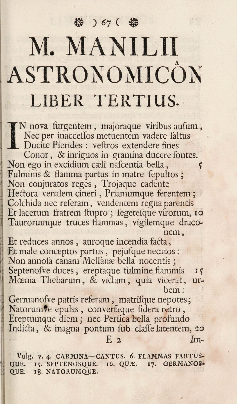 # ) ^7 ( # M. MANILII ASTRONOMICON LIBER TERTIUS. IN nova furgentem, majoraque viribus aufum, Nec per inacceffos metuentem vadere faltus Ducite Pierides : veftros extendere fines Conor, & inriguos in gramina ducere fontes. Non ego in excidium caeli nafcentia bella, ? j Fulminis & flamma partus in matre fepultos; Non conjuratos reges, Trojaque cadente Hedora venalem cineri, Priamumque ferentem; Colchida nec referam, vendentem regna parentis Et lacerum fratrem ftupro ; fegetefque virorum, lo Taurorumque truces flammas, vigilemque draco¬ nem , Et reduces annos, auroque incendia facla, Et male conceptos partus, pejufque necatos: Non annofa canam MelTanae bella nocentis; Septenofve duces, ereptaque fulmine flammis i ^ Moenia Thebarum, & victam, quia vicerat, ur¬ bem : Germanofve patris referam, matrifque nepotes; Natorumfe epulas, converfaque fidera retro , Ereptunique diem; nec Perfica bella profundo Lidida, & magna pontum fub claflTe latentem, 20 E 2 Im- Vulg. V. 4. CARMINA—CANTUS. 6. FLAMMAS FARTUS¬ QUE. IS. SEPtENOSQUE. i6. QUiE. 17. GRRMANOS- QUE. 18. NATORUMQUE.