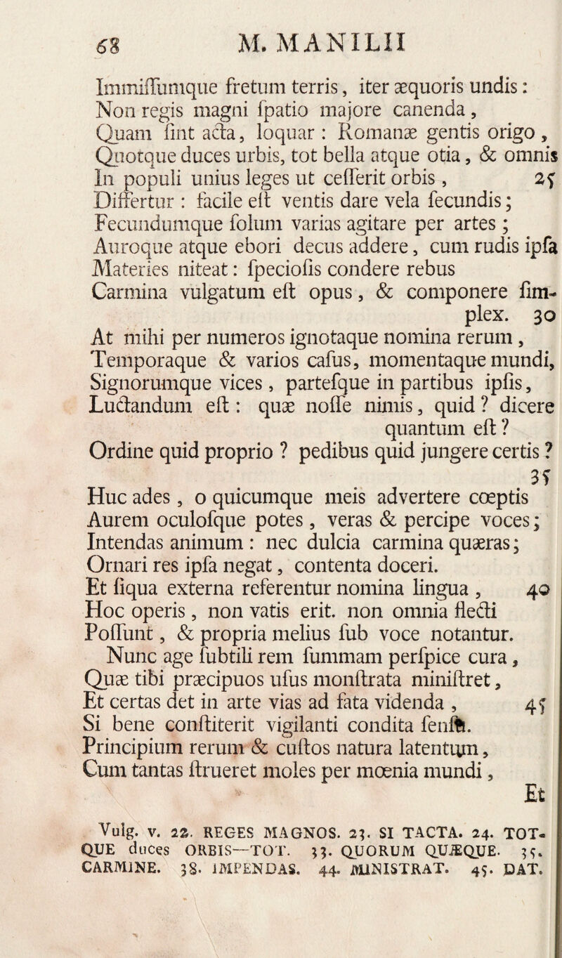 Immiffiinique fretum terris, iter aequoris undis: Non regis magni fpatio majore canenda, Quam iint acta, loquar: Romana gentis origo , Qiiotque duces urbis, tot bella atque otia, & omnis In populi unius leges ut cefferit orbis, Differtur : facile elt ventis dare vela fecundis; Fecuiidumque folum varias agitare per artes; Auroque atque ebori decus addere, cum rudis ipfa Alateries niteat: fpeciofis condere rebus Carmina vulgatum eft opus, & componere fim- plex. 30 At mihi per numeros ignotaque nomina rerum, Temporaque & varios cafus, momentaque mundi, Signorumque vices, partefque in partibus ipfis, Ludandum eft: quae noffe nimis, quid ? dicere quantum eft ? Ordine quid proprio ? pedibus quid jungere certis ? Huc ades, o quicumque meis advertere captis Aurem oculofque potes, veras & percipe voces; Intendas animum : nec dulcia carmina quaeras; Ornari res ipfa negat, contenta doceri. Et liqua externa referentur nomina lingua , 40 Hoc operis, non vatis erit, non omnia fledi Poffunt, & propria melius fub voce notantur. Nunc age fubtili rem fummam perfpice cura, Quae tibi praecipuos ufus monftrata miniftret, Et certas det in arte vias ad fata videnda , 4^ Si bene conftiterit vigilanti condita fenft. Principium rerum & cuftos natura latentum, Cum tantas ftrueret moles per moenia mundi, Et Vuig. V. IZ. REGES MAGNOS. 2%. SI TACTA. 24- TOT- QUE duces ORBIS—TOT. QUORUM QUiEQUE. 5^. CARMINE. 3§. IMPENDAS. 44- AUNISTRAT. 45. DAT.