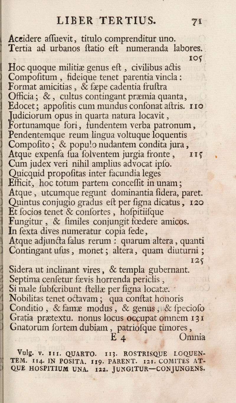Accidere afTuevit, titulo comprenditur uno. Tertia ad urbanos ftatio eft numeranda labores. lOf Hoc quoque militiae genus eft , civilibus adis Compolitum , fideique tenet parentia vincla: Format amicitias, Sc faepe cadentia fruftra Officia; &, cultus contingant praemia quanta. Edocet; appofitis cum mundus confonat aftris. no Judiciorum opus in quarta natura locavit, Fortunamque fori, fundentem verba patronum, Pendentemque reum lingua voltuque loquentis Compofito; & populo nudantem condita jura, Atque expenfa fua folventem jurgia fronte, iif Cum judex veri nihil amplius advocat ipfo. Quicquid propofitas inter facundia leges Efficit, hoc totum partem conceffit in unam; Atque , utcumque regunt dominantia fidera, paret. Quintus conjugio gradus eft per figna dicatus ,120 Et focios tenet & confortes, hofpitiifque Fungitur , & fimiles conjungit foedere amicos. In fexta dives numeratur copia fede. Atque adjundafalus rerum : quarum altera, quanti Contingant ufus, monet; altera, quam diuturni; 125 Sidera ut inclinant vires, & templa gubernant. Septima cenfetur fasvis horrenda periclis, Si male fubfcribunt ftellae per figna locata. ' Nobihtas tenet odavam; qua conftat honoris Conditio, & famas modus, & genus ,i& fpeciofo Gratia praetextu, nonus locus occupat omnem 131 Gnatorum fortem dubiam, patriofque timores, E 4 Omnia Vulg. V. III. QUARTO. 115. ROSTRISQUE LOQUEN- TEM. I14. IN POSITA. I19. PARENT. 121. COMITES AT- I QUE HOSPITIUM UNA. 12Z. JUNGITUR—CONJUNGENS. 1 11