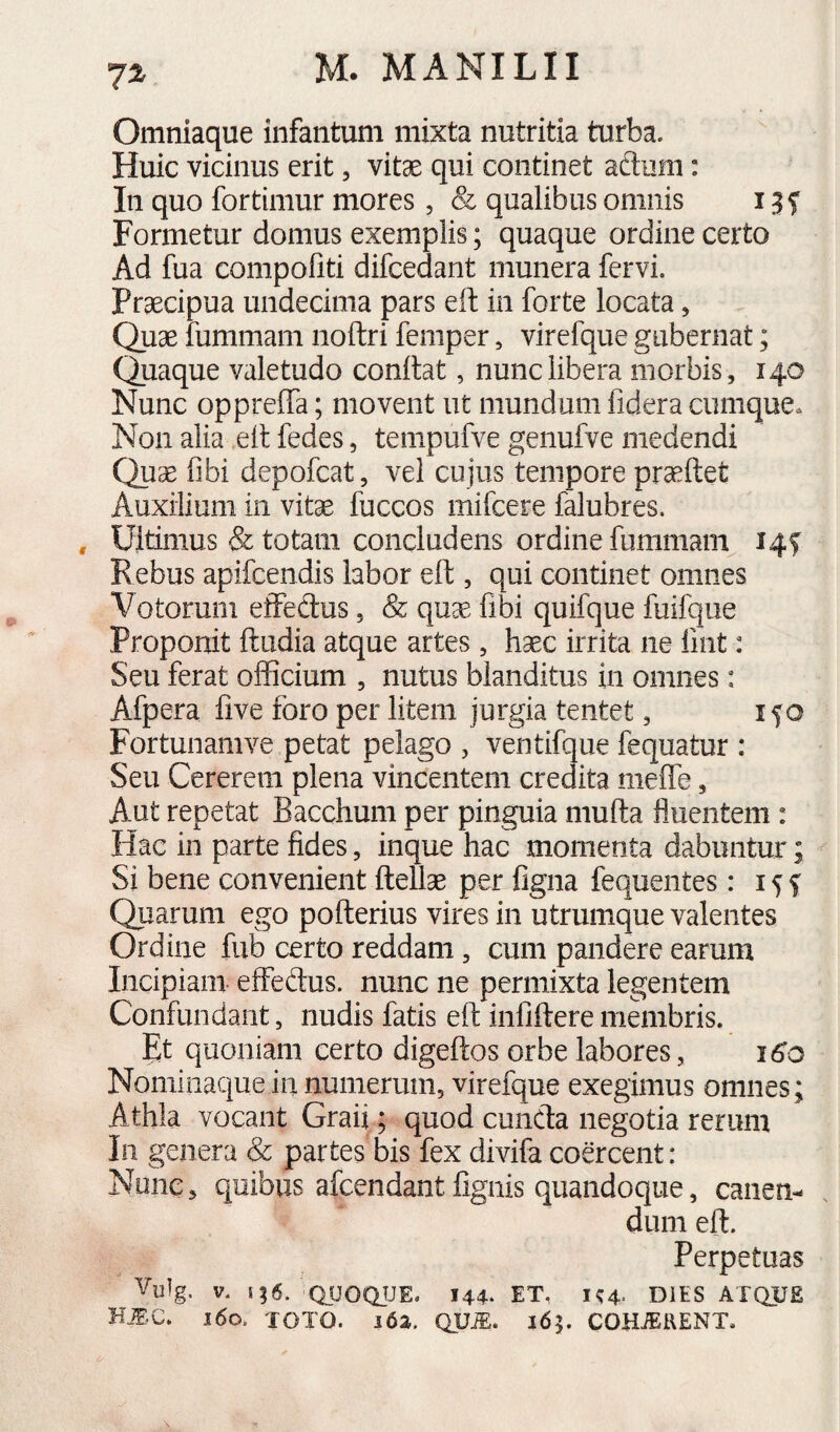 7^ Omniaque infantum mixta nutritia turba. Huic vicinus erit, vitae qui continet aftum: In quo fortimur mores, & qualibus omnis i Formetur domus exemplis; quaque ordine certo Ad fua compofiti difcedant munera fervi. Praecipua undecima pars eft in forte locata, Quae iummam noftri femper, virefque gubernat; Quaque valetudo conitat, nunc libera morbis, 140 Nunc oppreffa; movent ut mundum fidera cumque. Non alia ell fedes, tenipufve genufve medendi Qu^ fibi depofcat, vel cujus tempore praeftet Auxilium in vitae fuccos mifcere falubres. , Ultimus & totam concludens ordine fummam 14S Rebus apifcendis labor eft, qui continet omnes Votorum effedus, & quae fibi quifque fuifque Proponit ftiidia atque artes, haec irrita ne fmt: Seu ferat officium , nutus blanditus in omnes: Afpera live foro per litem jurgia tentet, ifo Fortunamve petat pelago , ventifque fequatur : Seu Cererem plena vincentem credita meffe, Aut repetat Bacchum per pinguia mufta fluentem : Hac in parte fides, inque hac momenta dabuntur; Si bene convenient ftellse per figna fequentes: 15 f Quarum ego pofterius vires in utrumque valentes Ordine fub certo reddam, cum pandere earum Incipiam effedus. nunc ne permixta legentem Confundant, nudis fatis eft infiftere membris. Et quoniam certo digeftos orbe labores, 16^0 Nominaque in numerum, virefque exegimus omnes; Athla vocant Graii; quod cuncda negotia rerum In genera & partes bis fex divifa coercent: None, quibus afcendant fignis quandoque, canen¬ dum eft. Perpetuas Vulg, V. i;6. QSJOQJJE. 144* ET, K4. DIES ATQUE i6o. TOTO. i6a. QUiE. 165. COH^KENT.