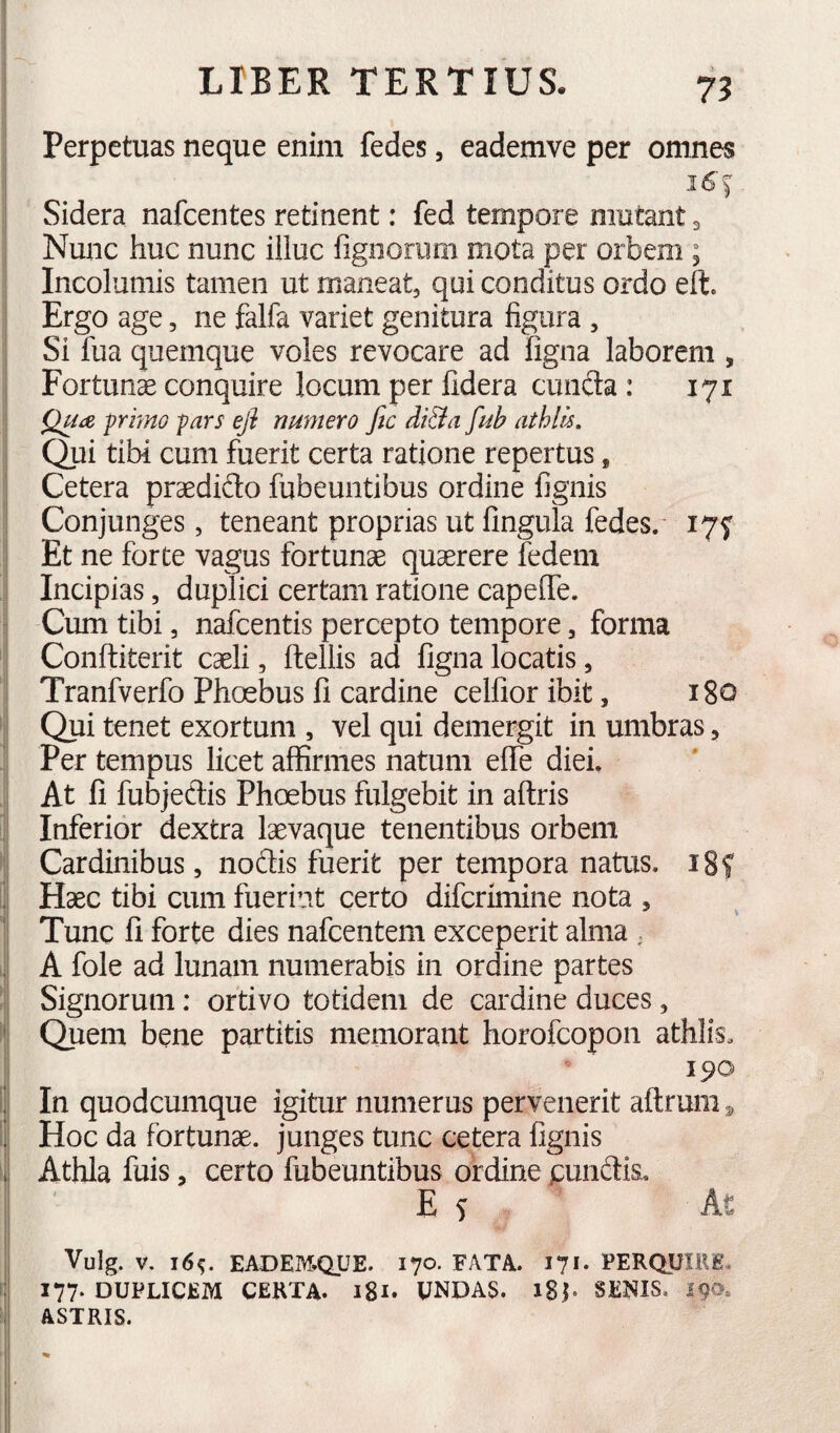 Perpetuas neque enim fedes, eademve per omnes Sidera nafcentes retinent: fed tempore mutant 3 Nunc huc nunc illuc figiioriim mota per orbem ; Incolumis tamen ut maneat, qui conditus ordo elt» Ergo age, ne falfa variet genitura figura , Si fua quemque voles revocare ad figna laborem , Fortunas conquire locum per fidera cunfta : 171 QuiX, primo pars efi numero fic di&a fub athlis. Qui tibi cum fuerit certa ratione repertus, Cetera praedido fubeuntibus ordine fignis Conjunges, teneant proprias ut fingula fedes. I7f Et ne forte vagus fortunae quaerere fcdem Incipias, duplici certam ratione capelTe. Cum tibi, nafcentis percepto tempore, forma Conftiterit caeli, ftellis ad figna locatis, Tranfverfo Phoebus fi cardine celfioribit, 180 Qui tenet exortum , vel qui demergit in umbras, Per tempus licet affirmes natum effe diei. At fi fubjedis Phoebus fulgebit in aftris Inferior dextra laevaque tenentibus orbem Cardinibus, nodis fuerit per tempora natus. 18? Haec tibi cum fuerint certo difcrimine nota , Tunc fi forte dies nafcentem exceperit alma . A fole ad lunam numerabis in ordine partes Signorum: ortivo totidem de cardine duces, ' Quem bene partitis memorant horofcopon athlis. 190 i In quodcumque igitur numerus pervenerit aftrum ^ ’ Hoc da fortunae, junges tunc cetera fignis i Athla fuis, certo fubeuntibus ordine pundis. Es At Vulg. V. j6<;. EADEM.QUE. 170. FATA. 171. PERQUIRE. I77‘ DUPLICEM CERTA. 181. UNDAS. i$h SENIS. 19®» ASTRIS.