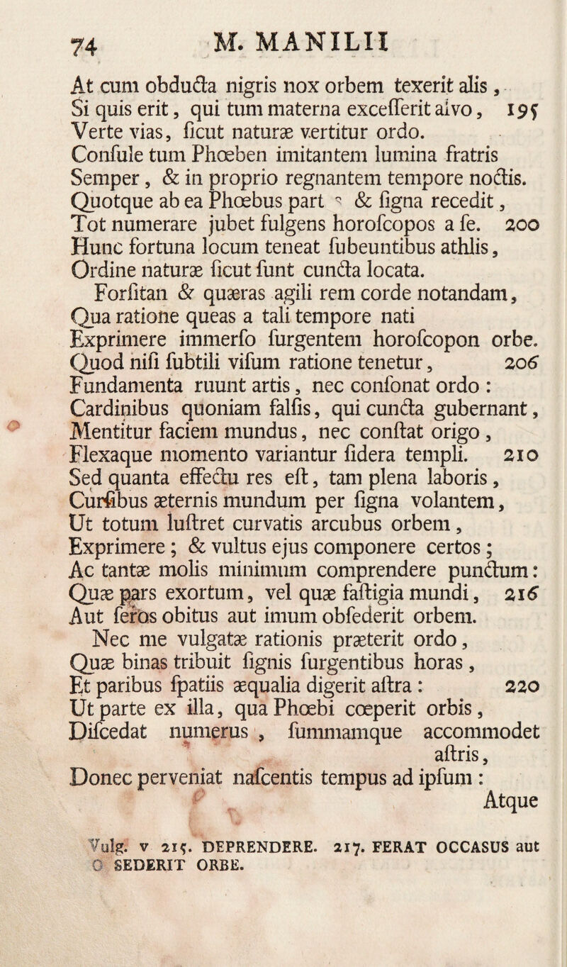 At cum obduda nigris nox orbem texerit alis, Si quis erit, qui tum materna excefferit alvo, 19 f Verte vias, licut naturae vertitur ordo. Confule tum Phoeben imitantem lumina fratris Semper, & in proprio regnantem tempore nodis. Quotque ab ea Phoebus part ^ & figna recedit, Tot numerare jubet fulgens horofcopos a fe. 200 Hunc fortuna locum teneat fubeuntibus athlis. Ordine naturae ficut funt eunda locata. Forlitan & quaeras agili rem corde notandam. Qua ratione queas a tali tempore nati Exprimere immerfo furgentem horofeopon orbe. Quod hili fubtili vifum ratione tenetur, 20S Fundamenta ruunt artis, nec confonat ordo : Cardinibus quoniam falfis, qui eunda gubernant, Mentitur faciem mundus, nec conflat origo , Flexaque momento variantur fidera templi. 210 Sed quanta effedu res efl, tam plena laboris, Ciirfibus aeternis mundum per figna volantem, Ut totum luflret curvatis arcubus orbem, Exprimere; & vultus ejus componere certos; Ac tantae molis minimum comprendere pundum: Quae pars exortum, vel quae faftigia mundi, 21^ Aut feros obitus aut imum obfederit orbem. Nec me vulgatae rationis praeterit ordo, Quae binas tribuit fignis furgentibus horas, Et paribus fpatiis aequalia digerit aflra : 220 Ut parte ex illa, qua Phoebi coeperit orbis, Difcedat numerus , fummamque accommodet ** aflris, Donec perveniat nafcentis tempus ad ipfum : Atque Vul^. V 21^ DEPRENDERE. 217. FERAT OCCASUS aut 0 SEDERIT ORBE.