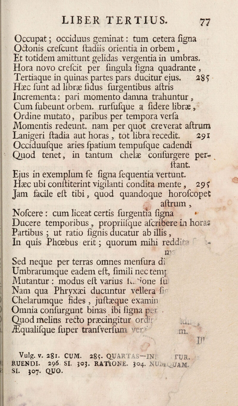 Occupat; occiduus geminat: tum cetera figna Odonis crefcunt ftadiis orientia in orbem ^ Et totidem amittunt gelidas vergentia in umbras. Hora novo crefcit per fingula ligna quadrante. Tertiaque in quinas partes pars ducitur ejus. aSf Haec funt ad librae fidus Turgentibus altris Incrementa: pari momento damna trahuntur, Cum fubeunt orbem, rurfufque a fidere librae, Ordine mutato, paribus per tempora verfa Momentis redeunt, nam per quot creverat aftrum Lanigeri ftadia aut horas, tot libra recedit, 291 Occiduufque aries fpatium tempufque cadendi Quod tenet, in tantum chelae confurgere per.* ^ Itant. Ejus in exemplum fe figna fequentia vertunt. Haec ubi coniliteriiit vigilanti condita mente, 29 f Jam facile ell tibi, quod quandoque horofcopet aftrum, Nofcere: cum liceat certis furgentia figna * Ducere temporibus , propriifque afcribere in horas Partibus; ut ratio lignis ducatur ab illis, In quis Phoebus erit; quorum mihi reddita  12' I Sed neque per terras omnes menfura di ' Umbrarumque eadem ell, fimili nec teni| Mutantur: modus ell varius lc.;*'one fu i; Nam qua Phryxaei ducuntur vellera fir 1' Chelarumque fides , jullaeque examin iii Omnia confurgunt binas ibi figna per . !' Quod melius redo praecingitur ordir lu*. iJ ^qualifque fuper tranfverfum ver,nx. .1 II' I Vulg. V. 281. CUM. 28^ QUARTAS—IN TUR. i RUENDI. 296. SL RAT^IONE. I04. II' SI. 507. QUO.