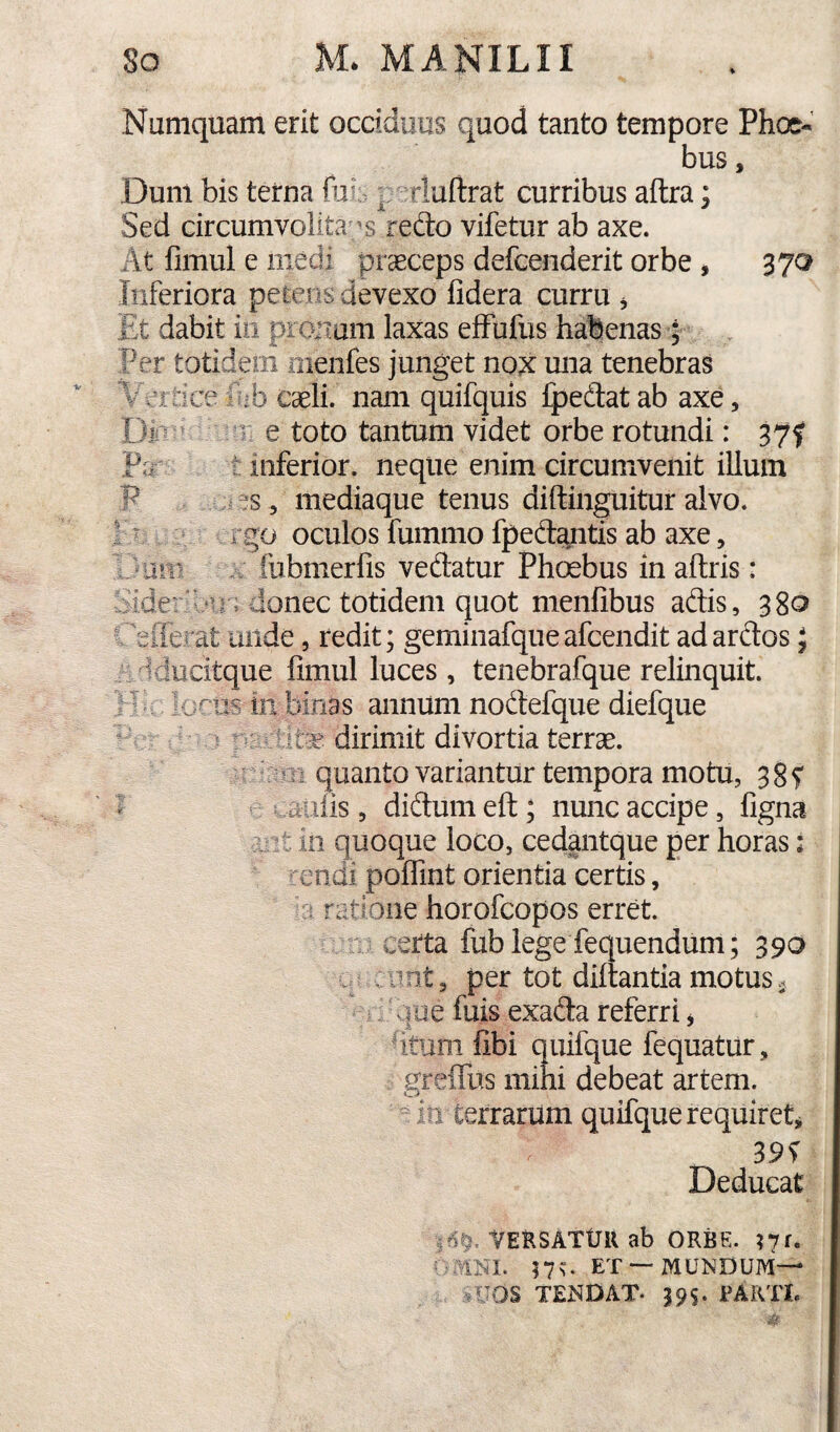 'O,» X. *-X- V -11 :Md^'r Numquam erit occiduus quod tanto tempore Phoe« bus, Duni bis terna fial. ^ rluftrat curribus aftra; Sed circumvolita redo vifetur ab axe. At fimul e medi praeceps defcenderit orbe , 370 Inferiora petens devexo fidera curru ^ Et dabit io pronam laxas efFufus habenas; Per totidem nienfes junget nox una tenebras Vcitice -ib caeli, nam quilquis ipedtat ab axe, DM ^ r e toto tantum videt orbe rotundi: 37f ‘ inferior, neque enim circumvenit illum ?s 5 mediaque tenus diftinguitur alvo, go oculos fummo fped^itis ab axe, fiibmerfis vedatur Phoebus in aftris: donec totidem quot menfibus adis, 380 iferat laide, redit; geminafqueafcendit ad ardos; itque fimul luces , tenebrafque relinquit, is in binas annum nodefque diefque dirimit divortia terrae, quanto variantur tempora motu, 385 aulis , didum eft; nunc accipe, figna t in quoque loco, cedantque per horas: endi poflint orientia certis, ratione horofcopos erret. certa fub lege fequendum; 390 V , unt, per tot diltantia motus. loe filis exada referri ^ fituoi fibi quifque fequatur, greifus mihi debeat artem.  m terrarum quifque requiret^ Deducat — in itM -»i t ■4^. VERSATUR ab ORBE. ?7f. nu ET —MUNDUM— slTOS TENDAT. 395. PARTI.