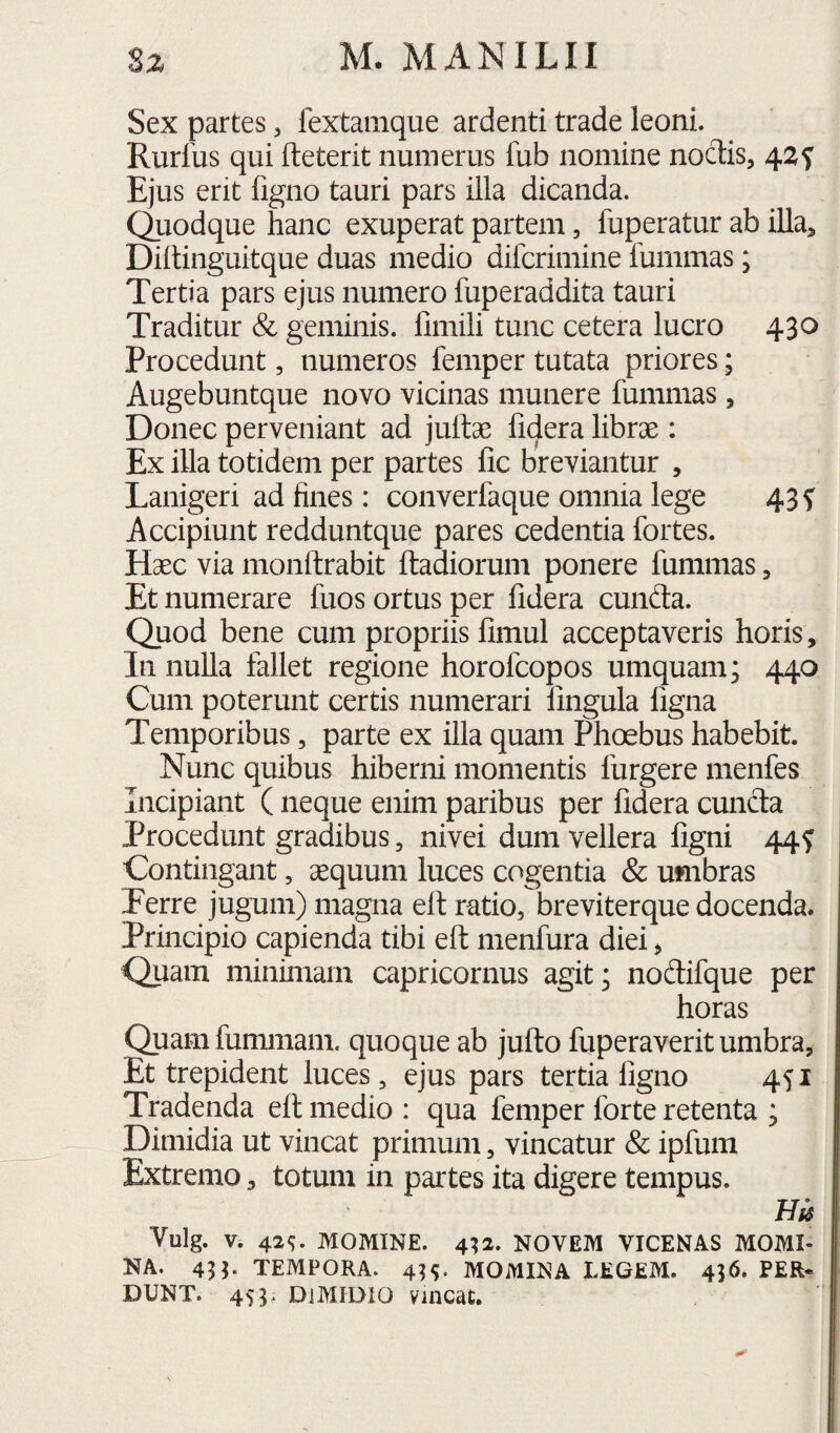 Sex partes, fextamque ardenti trade leoni. Rurfus qui fteterit numerus fub nomine noctis, 42f Ejus erit figno tauri pars illa dicanda, duodque hanc exuperat partem, fuperatur ab illa, Diitinguitque duas medio difcrimine fummas; Tertia pars ejus numero fuperaddita tauri Traditur & geminis, fimili tunc cetera lucro 430 Procedunt, numeros femper tutata priores; Augebuntque novo vicinas munere fummas, Donec perveniant ad juftae fidera librae: Ex illa totidem per partes fic breviantur , Lanigeri ad fines: converfaque omnia lege 43 ^ Accipiunt redduntque pares cedentia fortes. Haec via monftrabit ftadiorum ponere fummas, Et numerare fuos ortus per fidera eunda. Quod bene cum propriis fimul acceptaveris horis. In nulla fallet regione horofeopos umquam; 440 Cum poterunt certis numerari fingula figna Temporibus, parte ex illa quam Phoebus habebit. Nunc quibus hiberni momentis furgere menfes Incipiant ( neque enim paribus per fidera cuncta Procedunt gradibus, nivei dum vellera figni 44^ Contingant, aequum luces cogentia & umbras Eerre jugum) magna ell ratio, breviterque docenda* Principio capienda tibi efl: nienfura diei, Quam minimam Capricornus agit; nodifque per horas Quamfummam. quoque ab jufto fiiperaverit umbra, Et trepident luces, ejus pars tertia figno 451 Tradenda eit medio : cjua femper forte retenta ; Dimidia ut vincat primum, vincatur & ipfum Extremo, totum in partes ita digere tempus. m Vulg. V. 42<;. MOMINE. 4^2. NOVEM VICENAS MOMI¬ NA. 453- tempora. 4H. momina LEGEM. 436. PER* DUNT. 453> dimidio vmcat.