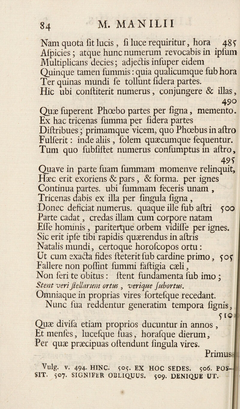 84 Nam quota fit lucis, fi luce requiritur, hora 48 f Alpicies; atque hunc numerum revocabis in ipfuni Multiplicans decies; adjedtis infuper eidem Quinque tamen fummis: quia qualicumque fub hora Ter quinas mundi fe tollunt fidera partes. Hic ubi conftiterit numerus, conjungere & illas, 490 Quae fuperent Phoebo partes per figna, memento. Ex hac tricenas fumnia per fidera partes Diftribues; primamque vicem, quo Phoebus in aftro Fulferit: inde aliis, folem quaecumque fequentur. Tum quo fubfiftet numerus confumptusin aftro, 49 T Quave in parte fuam fummam momenve relinquit. Haec erit exoriens & pars, & forma, per ignes Continua partes, ubi fummam feceris unam , Tricenas dabis ex illa per fingula figna, Donec deficiat numerus, quaque ille fub aftri f 00 Parte cadat, credas illam cum corpore natam ElTe hominis, paritertjue orbem vidiflTe per ignes. Sic erit ipfe tibi rapidis quaerendus in aftris Natalis mundi, certoque horofcopos ortu: Ut cum exada fides fteteritfub cardine primo, Fallere non polTint fummi faftigia caeli, Non feri te obitus: ftent fundamenta fub imo; Stent veri Jiellarum ortm , verique /ubortus, Omniaque in proprias vires fortefque recedant. Nunc fua reddentur generatim tempora fignis 5 [Q Quae divifa etiam proprios ducuntur in annos, Et menfes, lucefque luas, horafque dierum. Per quae praecipuas oftendunt fingula vires. Primusr Vulg. V. 494. HINC. <;o^. EX HOC SEDES. 506. POS¬ SIT, 507. SIGNIFER OBLIQUUS. 509. DENIQUE UT.