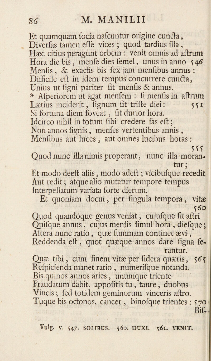 Et quamquam foda nafcuntur origine cuncta, Diverfas tamen effe vices; quod tardius illa, Haec citius peragunt orbem : venit omnis ad aftrum Hora die bis, menfe dies femel, unus in anno 54^ Menfis, & exactis bis fex jam menfibus annus : Difficile eft in idem tempus concurrere cunela. Unius ut figni pariter fit menfis & annus. * Afperiorem ut agat menfem : fi menfis in aftrum Lcetius inciderit, fignum fit trifte diei: 5^1 Si fortuna diem foveat, fit durior hora. Idcirco nihil in totum fibi credere fas eft; Non annos fignis, menfes vertentibus annis, Menfibus aut luces, aut omnes lucibus horas: Quod nunc illa nimis properant, nunc illa moran¬ tur; Et modo deeft aliis, modo adeft; vicibufque recedit Aut redit; atque alio mutatur tempore tempus Interpellatum variata forte dierum. Et quoniam docui, per fingula tempora, vitse <)6o Quod quandoque genus veniat, cujufque fit aftri Qiiifque annus, cujus menfis fimul hora , diefque; Altera nunc ratio, quae fummam continet aevi, Reddenda eft, quot quaque annos dare figna fe¬ rantur. Quae tibi, cum finem vitae per fidera quaeris, Refpicienda manet ratio , numerifque notanda. Bis quinos annos aries, unumque triente Fraudatum dabit, appofitis tu, taure, duobus Vincis; fed totidem geminorum vinceris aftro. Tuque bis odonos, cancer , binofque trientes: ^70 Bif-