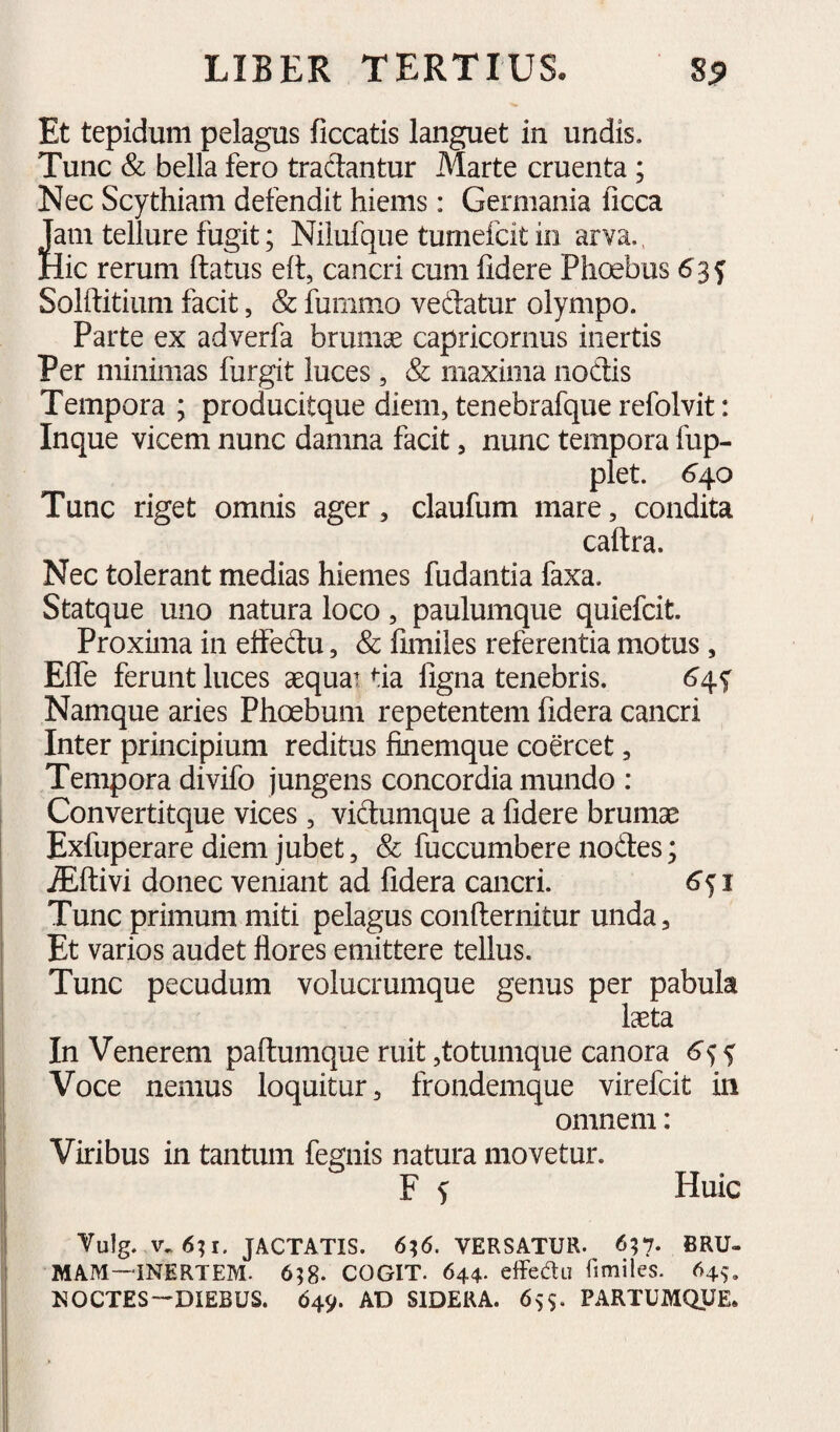 Et tepidum pelagus ficcatis languet in undis. Tunc & bella fero tradantur Marte cruenta; Nec Scythiam defendit hiems: Germania ficca Jam tellure fugit; Nilufque tumefcit in arva., Hic rerum ftatus ell, cancri cum fidere Phoebus Solftitium facit, & fummo vedatur olympo. Parte ex adverfa brumae capricornus inertis Per minimas furgit luces, & maxima nodis Tempora ; producitque diem, tenebrafque refolvit: Inque vicem nunc damna facit, nunc tempora fup- plet. 6^0 Tunc riget omnis ager, claufum mare, condita caflra. Nec tolerant medias hiemes fudantia faxa. Statque uno natura loco, paulumque quiefcit. Proxima in effedu, & fimiles referentia motus, Effe ferunt luces aequa? tia ligna tenebris. Namque aries Phoebum repetentem fidera cancri Inter principium reditus finemque coercet, Tempora divifo jungens concordia mundo : Convertitque vices, vidumque a fidere brumae Exfuperare diem jubet, & fuccumbere nodes; jEftivi donec veniant ad fidera cancri. 6<^i Tunc primum miti pelagus conflernitur unda, Et varios audet flores emittere tellus. Tunc pecudum volucrumque genus per pabula laeta In Venerem paftumque ruit ,totumque canora Voce nemus loquitur, frondemque virefcit in omnem: Viribus in tantum fegnis natura movetur. F s Huic Vulg. v. 6; I. JACTATIS. 6;6. VERSATUR. 6?7* BRU¬ MAM—-INERTEM. 658. COGIT. 644. effecTu fimiles. 645. NOCTES—DIEBUS. 649. AD SIDERA. 659, PARTUMQUE.