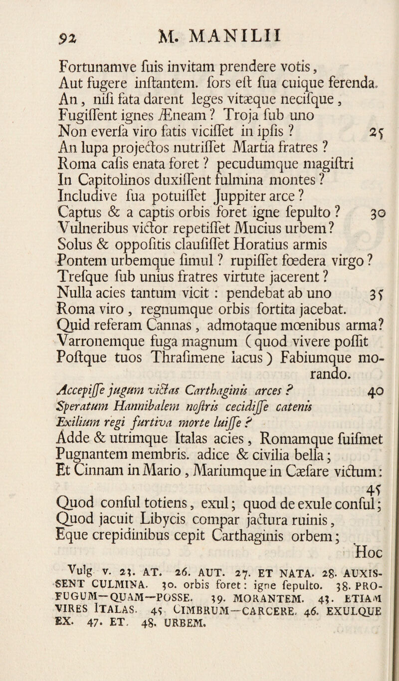 Fortunamve fuis invitam prendere votis, Aut fugere inftantem. fors eft fua cuique ferenda. An, nifi fata darent leges vitaeque necifque, Fugiifent ignes ^neam ? Troja fub uno Non everfa viro fatis viciffet in ipfis ? 2^ An lupa projedos nutriffet Martia fratres ? Roma cafis enata foret ? pecudumque magiftri In Capitolinos duxilTent fulmina montes ? Includive fua potuilTet Juppiter arce ? Captus & a captis orbis foret igne fepulto ? 30 Vulneribus vidor repetiffet Mucius urbem? Solus & oppofitis claufilTet Horatius armis Pontem urbemque fimul ? rupiffet foedera virgo ? Trefque fub unius fratres virtute jacerent ? Nulla acies tantum vicit : pendebat ab uno 3f Roma viro , regnumque orbis fortita jacebat. Quid referam Cannas, admotaque moenibus arma? Varronemque fuga magnum ( quod vivere poflit Poftque tuos Thrafimene lacus) Fabiumque mo¬ rando. AccepJJe jugum vi&us Carthaginis arces F 40 Speratum Hannibalem nojirls cecidijje catenis Exilium regi furtiva morte luijfe F Adde & utrimque Italas acies, Romamque fuifmet Pugnantem membris, adice & civilia bella; Et Cinnam in Mario, Mariumque in Caefare vidum: Quod conful totiens, exui; quod de exule conful; Quod jacuit Libycis compar jadura ruinis, Eque crepidinibus cepit Carthaginis orbem; Hoc Vulg V. AT. 26. AUT. 27. ET NATA. 28. AUXIS¬ SENT CULMINA. ;o. orbis foret: igne fepulto. 38-PRO¬ FUGUM—QUAM—POSSE. 39. MORANTEM. 43. ETIAM VIRES Italas. 45 Cimbrum—carcere. 46. exulque EX. 47« ET. 48. URBEM.