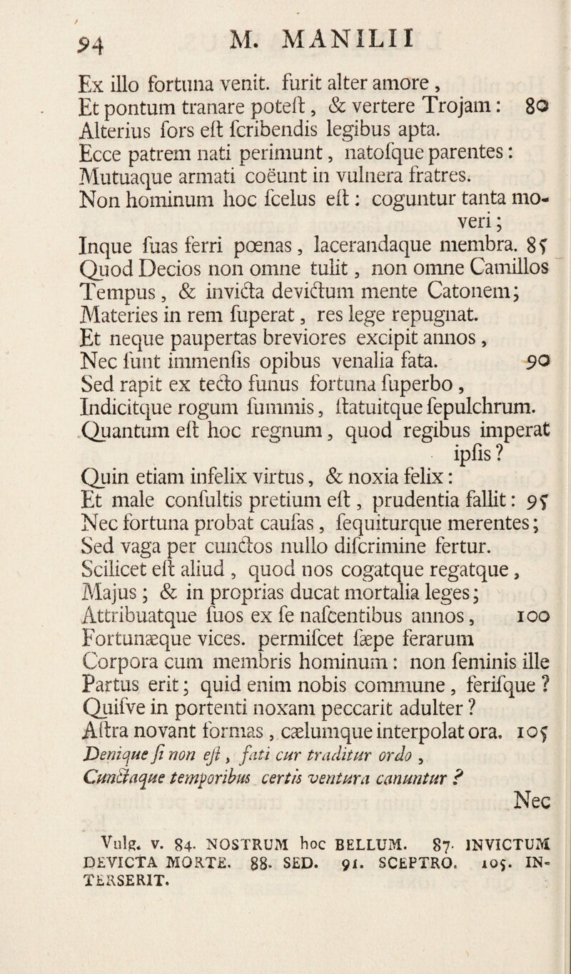 ^4 Ex illo fortuna venit, furit alter amore , Et pontum tranare poteft, & vertere Trojam: 80 Alterius fors eft fcribeiidis legibus apta. Ecce patrem nati perimunt, iiatofque parentes: Mutuaque armati coeunt in vulnera fratres. Non hominum hoc fcelus eit: coguntur tanta mo¬ veri ; Inque fuas ferri poenas, lacerandaque membra. Qiiod Decios non omne tuHt, non omne Camillos Tempus, & invida deviftum mente Catonem; Materies in rem fuperat, res lege repugnat. Et neque paupertas breviores excipit annos, Nec funt immenfis opibus venalia fata. 90 Sed rapit ex tedo funus fortuna fuperbo, Indicitque rogum fummis, llatuitque fepulchrum. .Quantum ell hoc regnum, quod regibus imperat ipfis ? Quin etiam infelix virtus, & noxia felix: Et male confultis pretium ell, prudentia fallit: Nec fortuna probat caufas, fequiturque merentes; Sed vaga per eundos nullo diferimine fertur. Scilicet ell aliud , quod nos cogatque regatque, Majus; & in proprias ducat mortalia leges; Attribuat que fuos ex fe nafcentibus annos, 100 Fortunaeque vices, permifeet faepe ferarum Corpora cum membris hominum: non feminis ille Partus erit; quid enim nobis commune, ferifque ? Quifve in portenti noxam peccarit adulter ? Allra novant formas, caelumque interpolat ora. i o f Denique fi non eji, fati cur traditur ordo , CunStaque temPorihus certis ventura canuntur ? Nec Viilg* V. 84. NOSTRUM hoc BELLUM. 87- INVICTUM DEVICTA MORTE. 88- SED. 91. SCEPTRO. 105. IN¬ TERSERIT.