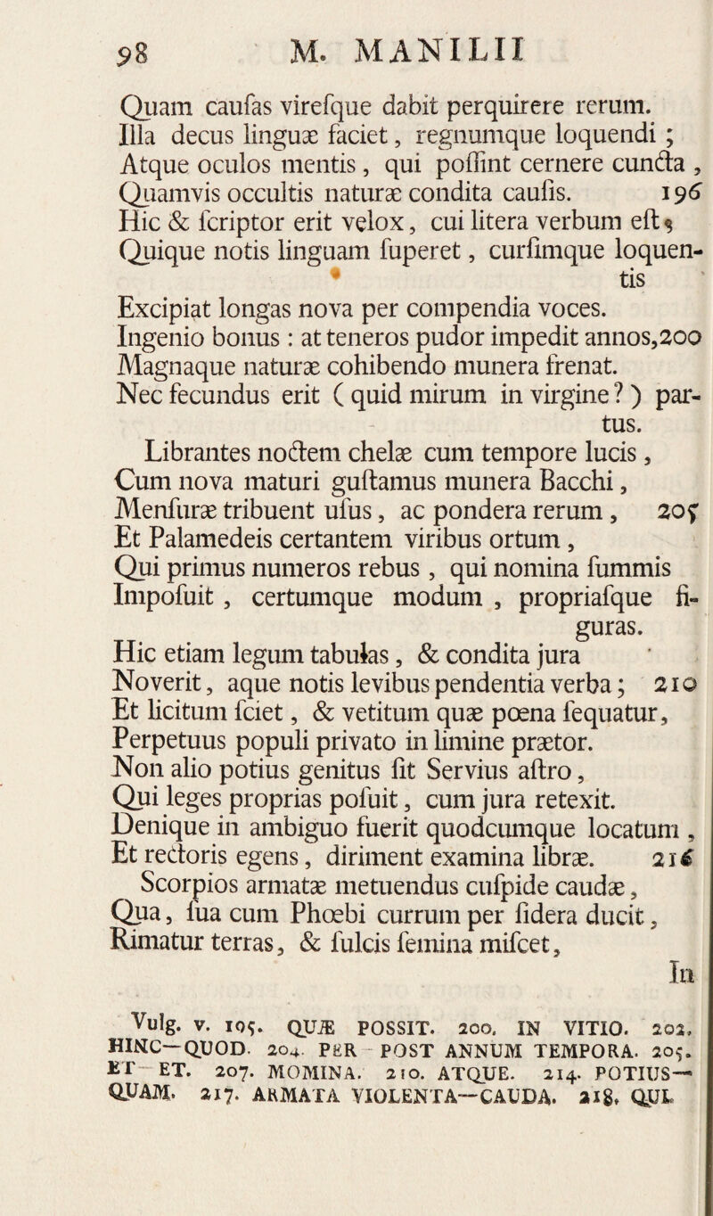 Quam caufas virefque dabit perquirere rerum. Illa decus linguae faciet, regnumque loquendi; Atque oculos mentis, qui poffint cernere eunda , Quamvis occultis naturae condita caufis. 196 Hic <& feriptor erit velox, cui litera verbum eft $ Quique notis linguam fuperet, curiimque loquen- • tis Excipiat longas nova per compendia voces. Ingenio bonus: at teneros pudor impedit annos5200 Magnaque naturae cohibendo munera frenat. Nec fecundus erit ( quid mirum in virgine ?) par¬ tus. Librantes nodem chelae cum tempore lucis, Cum nova maturi guftamus munera Bacchi, Menfurae tribuent ufus, ac pondera rerum, 20 f Et Palamedeis certantem viribus ortum, Qui primus numeros rebus, qui nomina fummis Impofuit, certumque modum , propriafque fi- guras. Hic etiam legum tabulas, & condita jura Noverit, aque notis levibus pendentia verba; 21 o Et licitum fciet, & vetitum quae poena fequatur. Perpetuus populi privato in limine praetor. Non alio potius genitus fit Servius aftro, Qui leges proprias pofuit, cum jura retexit. Denique in ambiguo fuerit quodciunque locatum , Et redoris egens, diriment examina librae. 21^ Scorpios armatae metuendus cufpide caudae, Qpa 5 fua cum Phoebi currum per fidera ducit, Rimatur terras, & fulcis femina mifeet, Iii Vulg. V. 10^ QUiE POSSIT. 200, IN VITIO. 202, HINC—QUOD. 204. PER - POST ANNUM TEMPORA. 205. ET-ET. 207. MOMINA. 2!0. ATQUE. 214. POTIUS— quam. 217. ARMATA VIOLENTA—CAUDA, aig» QUL