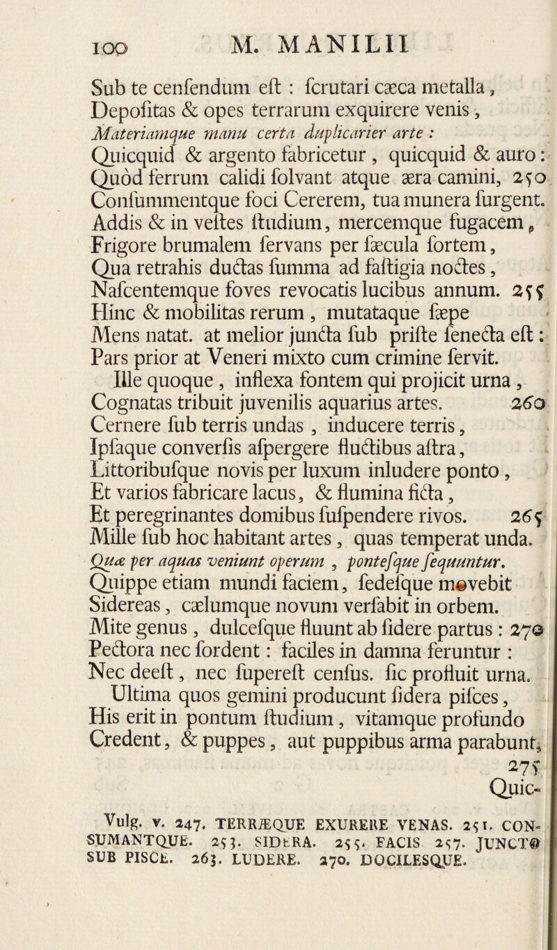 Sub te cenfendum eft : fcrutari caeca metalla, Depofitas & opes terrarum exquirere venis, Mdteriamque manu certa duplicarier arte : Qiiicquid & argento fabricetur, quicquid & auro: Quod ferrum calidi folvant atque aera camini, 2^0 Confummentque foci Cererem, tua munera furgent. Addis & in veftes lludium, mercemque fugacem ^ Frigore brumalem fervans per faecula fortem, Qua retrahis dudas fumma ad faftigia noites, Nafcentemque foves revocatis lucibus annum. Hinc & mobilitas rerum , mutataque faepe Mens natat, at melior jundta fub prifte feneda eft : Pars prior at Veneri mixto cum crimine fervit. Ille quoque, inflexa fontem qui projicit urna, Cognatas tribuit juvenilis aquarius artes. 260 Cernere fub terris undas, inducere terris, Ipfaque converfis afpergere fludibus aftra, Littoribufque novis per luxum inludere ponto, Et varios fabricare lacus, & flumina fida, Et peregrinantes domibus fufpendere rivos. 26^ Mille fub hoc habitant artes, quas temperat unda. Qua per aquas veniunt operum , pontefque fequuntur, Qluppe etiam mundi faciem, fedefque movebit Sidereas, caelumque novum verfabit in orbem. Mite genus, dulcefque fluunt ab fidere partus: 27© Pedora nec fordent: faciles in damna feruntur : Nec deeft, nec fupereft cenfus. fic profluit urna. Ultima quos gemini producunt fidera pifces, His erit in pontum ftudium, vitamque profundo Credent, & puppes, aut puppibus arma parabunt, 27 f Quic- Vulg. V. 247. TERRiEaUE EXURERE VENAS. 2^1. CON- SUMANTQIJE. 25;. SIDtRA. 255. FACIS 2<;7. JUNCTA SUB PISCE. 263. LUDERE. 270. DQCILESaUE.