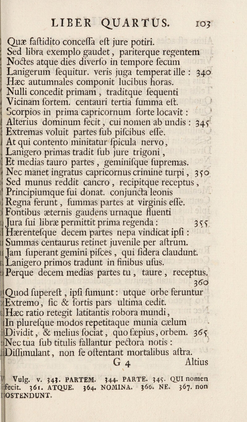 Quae faflidito concefla eft jure potiri. Sed libra exemplo gaudet, pariterque regentem Nodes atque dies diverfo in tempore fecum Lanigerum fequitur. veris juga temperat ille : 340 Haec autumnales componit lucibus horas, i Nulli concedit primam , traditque fequenti j Vicinam fortem, centauri tertia fumma eft. ^ \ Scorpios in prima Capricornum forte locavit: ‘ 1 Alterius dominum fecit, cui nomen ab undis: 34f I Extremas voluit partes fub pifcibus effe. 1 At qui contento minitatur fpicula nervo, I Lanigero primas tradit fub jure trigoni, I Et medias tauro partes, geminifque fupremas. I Nec manet ingratus Capricornus crimine turpi, 3f o. ^ Sed munus reddit cancro , recipitque receptus, Principiumque fui donat, conjunda leonis Regna ferunt, fummas partes at virginis eife. Fontibus aeternis gaudens urnaque fluenti Jura fui librae permittit prima regenda: 3 c f j Haerentefque decem partes nepa vindicat ipfi : Summas centaurus retinet juvenile per aftrum. Jam fuperant gemini pifces, qui fidera claudunt. e; Lanigero primos tradunt in finibus ufus. Perque decem medias partes tu , taure , receptus. S6o ijQuod fupereft , ipfi fumunt: utque orbe feruntur ^iExtremo , fic & fortis pars ultima cedit. dHaec ratio retegit latitantis robora mundi, Ifln plureique modos repetitaque munia crfum ijDividit, & melius fociat, quo faepius, orbem. 3^f aNec tua fub titulis fallantur pedora notis: liDUTimulant, non feoftentant mortalibus aftra. G 4 Altius Vulg. V. 94;. PARTEM. ;44- PARTE. QUI nomen fecit. 361. ATQUE. 364. NOMINA. 566. NE. 367. non OSTENDUNT.