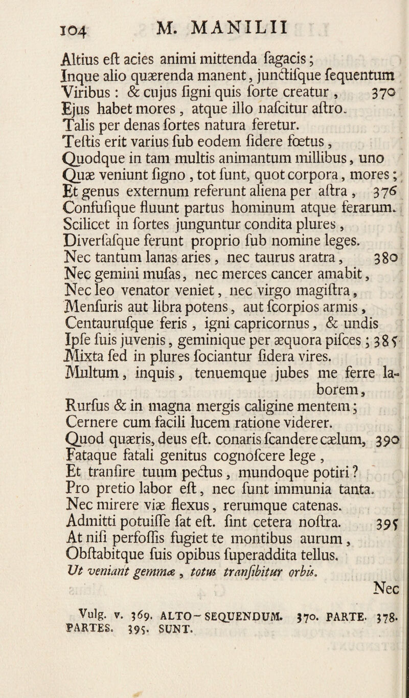 Altius eft acies animi mittenda fagacis; Inque alio quaerenda manent, jundifque fequentum Viribus: & cujus figni quis forte creatur , 370 Ejus habet mores, atque illo nafcitur aftro. Talis per denas fortes natura feretur. Teftis erit varius fub eodem fidere foetus, Quodque in tam multis animantum millibus, uno Quae veniunt figno , tot funt, quot corpora, mores; Et genus externum referunt aliena per aftra , 37«? Confufique fluunt partus hominum atque ferarum. Scilicet in fortes junguntur condita plures, Diverfafque ferunt proprio fub nomine leges. Nec tantum lanas aries, nec taurus aratra, 380 Nec gemini mufas, nec merces cancer amabit, Nec leo venator veniet, nec virgo magiftra ^ Menfuris aut libra potens, aut fcorpios armis, Centaurufque feris, igni capricornus, & undis Ipfe fuis juvenis, geminique per aequora pifces; 3 8 f JVIixta fed in plures fociantur fidera vires. Multum 5 inquis, tenuemque jubes me ferre la-> borem, Rurfus & in magna mergis caligine mentem; Cernere cum facili lucem ratione viderer. Quod quaeris, deus eft. conaris fcandere caelum, 390 Fataque fatali genitus cognofcere lege , Et tranfire tuum peftus, mundoque potiri ? Pro pretio labor eft, nec funt immunia tanta. Nec mirere viae flexus, rerumque catenas. Admitti potuifte fat eft. fint cetera noftra. 39f At nifi perfoflTis fugiet te montibus aurum, Obftabitque fuis opibus fuperaddita tellus. JJt veniant gemma , totus tranfibitur orbis. Nec Vulg. V. 569. ALTO-SEQUENDUM. 370- PARTE. 378. PARTES. 395. SUNT.