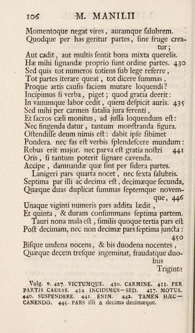 Momentoque negat vires, auramque falubrem. Quodque per has geritur partes, fine fruge crea¬ tur; Aut cadit, aut multis fentit bona mixta querelis. Hae mihi fignandae proprio funt ordine partes. 430 Sed quis tot numeros totiens fub lege referre, Tot partes iterare queat, tot dicere fummas, Proque artis caufis faciem mutare loquendi ? Incipimus fi verba, piget; quod gratia deerit: In vanumque labor cedit, quem defpicit auris. 43 f Sed mihi per carmen fatalia jura ferenti, Etfacros caeli monitus, ad julTa loquendum eft: Nec fingenda datur , tantum monflranda figura. Oitendifie deum nimis eft: dabit ipfe fibimet Pondera, nec fas eft verbis fplendefcere mundum: Rebus erit major, nec parva eft gratia noftri 441 Oris , fi tantum poterit fignare cavenda. Accipe 5 damnandae quae fint per fidera partes. Lanigeri pars quarta nocet, nec fexta falubris. Septima par illi ac decima eft, decimaeque fecunda. Quaeque duas duplicat fummas feptemque novem- que, 44^ Unaque viginti numeris pars addita laedit, Et quinta, & duram confummans feptima partem. Tauri nona mala eft , fimilis quoque tertia pars eft Poft decimam, nec non decimae pars feptima juncfta: 4SO Bifque undena nocens, & bis duodena nocentes, Quaeque decem trefque ingeminat, fraudatque duo¬ bus Triginta Vulg. V. 427. VICTUMQUE. 410. CARMINE. 411. PER PARTIS CAUSAS. 454 INCIDIMUS—SED. 417- MOTUS. 440* SUSPENDERE. 44I'. ENIM. 442- . TAMEN HiEC— CANENDO» 445. PARS ilii A decima decimajque.