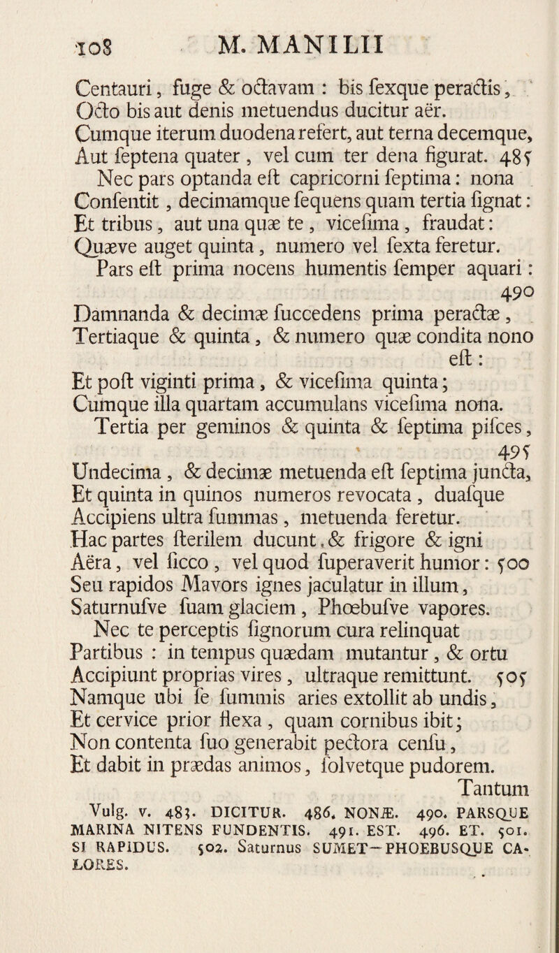 Centauri, fuge & odavam : bis fexque peradis, Ofto bis aut denis metuendus ducitur aer. Cumque iterum duodena refert, aut terna decemque, Aut feptena quater , vel cum ter dena figurat. 48 f Nec pars optanda eft capricorni feptima: nona Confentit, decimamque fequens quam tertia fignat : Et tribus, aut una quse te , vicefima, fraudat: Quaeve auget quinta, numero vel fexta feretur. Pars eft prima nocens humentis femper aquari: 490 Damnanda & decimae fuccedens prima peraftae, Tertiaque & quinta, & numero quae condita nono eft: Et poft viginti prima, & vicefima quinta; Cumque illa quartam accumulans vicefima nona. Tertia per geminos & quinta & feptima pifces, 49S Undecima, & decimae metuenda eft feptima junfla. Et quinta in quinos numeros revocata , duafque Accipiens ultra fummas, metuenda feretur. Hac partes fterilem ducunt, & frigore & igni Aera, vel ficco , vel quod fuperaverit humor: 5^00 Seu rapidos Mavors ignes jaculatur in illum, Saturnufve fuamglaciem, Phoebufve vapores. Nec te perceptis fignorum cura relinquat Partibus : in tempus quaedam mutantur, & ortu Accipiunt proprias vires, ultraque remittunt. 50^ Namque ubi fe fummis aries extollit ab undis, Et cervice prior fiexa , quam cornibus ibit; Non contenta fuo generabit peclora cenfu, Et dabit in praedas animos, folvetque pudorem. Tantum Vulg. V. 48;. DICITUR. 486. NONiE. 490. PARSQUE MARINA NITENS FUNDENTIS. 491. EST. 496. ET. 901. SI RAPIDUS. S02. Saturnus SUMET-PHOEBUSQIJE CA¬ LORES.