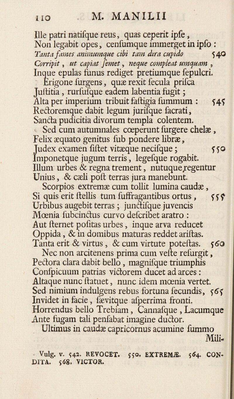 Ille patri natifque reus, quas ceperit ipfe, Non legabit opes, cenfumque immerget in ipfo : Tanta fames animumque cibi tam dira cupido 5 40 Corripit, ut capiat femet, neque compleat umquam , Inque epulas funus rediget pretiumque fepulcrL Erigone furgens, quae rexit fecula prifca Juftitia, rurfulque eadem labentia fugit; Alta per imperium tribuit faftigia fummum ; 5:4$ Redoremque dabit legum jurifque facrati, Sanda pudicitia divorum templa colentem. Sed cum autumnales coeperunt furgere chelae, Felix aequato genitus fub pondere librae, Judex examen fiftet vitaeque necifque; Imponetque jugum terris, legefque rogabit Illum urbes & regna trement, nutuque regentur Unius, & caeli poft terras jura manebunt. Scorpios extremae cum tollit lumina caudae, Si quis erit ftellis tum fuffragantibus ortus , f f f Urbibus augebit terras; jundifque juvencis Moenia fubcindus curvo defcribet aratro : Aut fternet politas urbes, inque arva reducet Oppida, & in domibus maturas reddet ariftas. Tanta erit & virtus, & cum virtute poteftas. f Nec non arcitenens prima cum vefte refurgit, Pedora clara dabit bello, magnifque triumphis Confpicuum patrias vidorem ducet ad arces: Altaque nunc ftatuet, nunc idem moenia vertet Sed nimium indulgens rebus fortuna fecundis, Invidet in facie, faevitque afperrima fronti. Horrendus bello Trebiam, Cannafque , Lacumque Ante fugam tali penfabat imagine dudor. Ultimus in caudae capricornus acumine fumnio Mili- . Vulg. V. REVOCET* EXTREMiE. CON¬ DITA. $68, VICTOR.