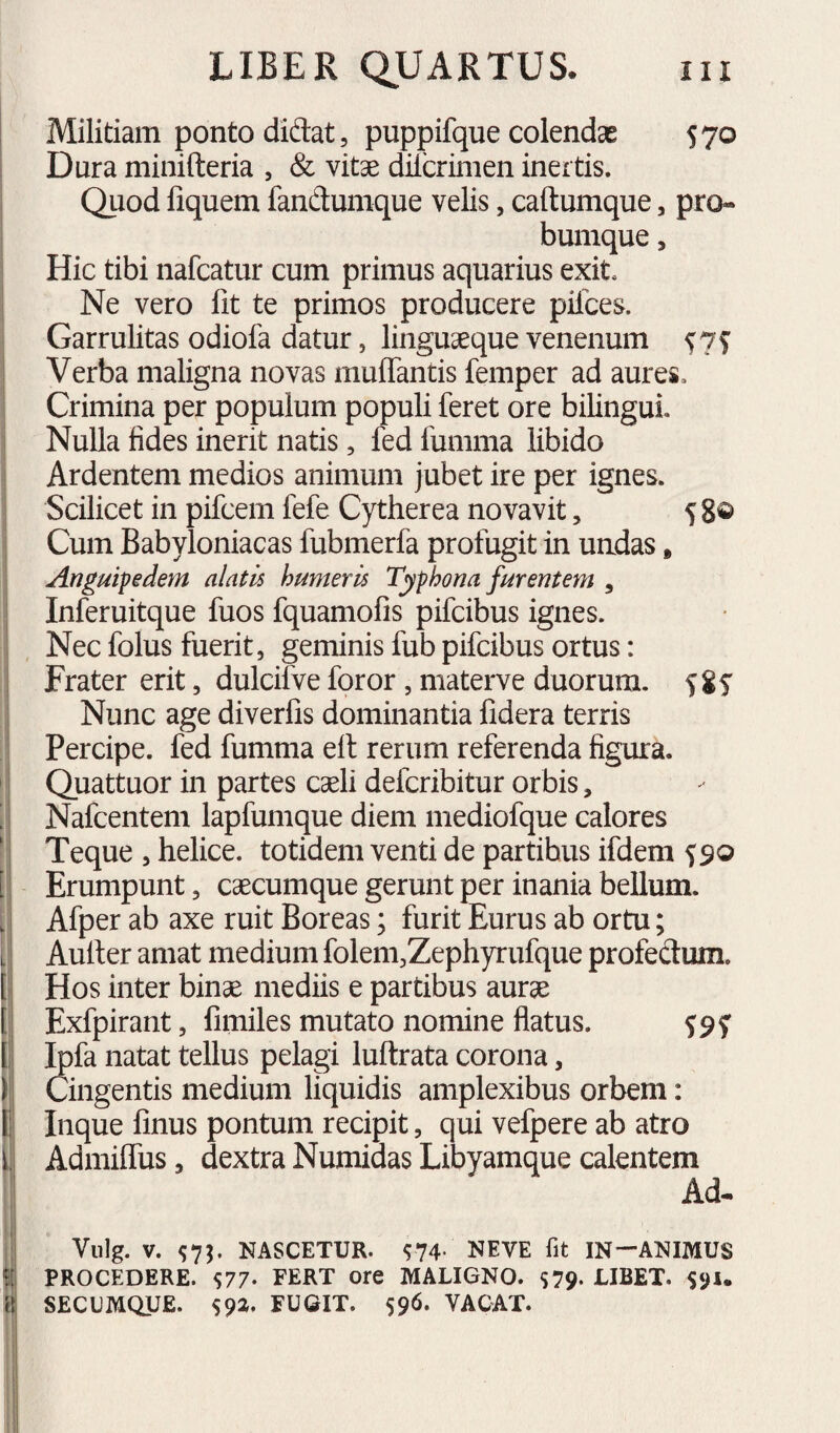 I ! Militiam ponto didat, puppifque colendas 570 Dura minifteria , & vitae dilcrimen inertis. Quod fiquem fandumque velis, caftumque, pro- bumque, Hic tibi nafcatur cum primus aquarius exit. Ne vero fit te primos producere pilees. Garrulitas odiofa datur, linguaeque venenum Verba maligna novas mulTantis femper ad aures. Crimina per populum populi feret ore bilingui. Nulla fides inerit natis, fed funima libido Ardentem medios animum jubet ire per ignes. Scilicet in pifcem fefe Cytherea novavit, 5 8® Cum Babyloniacas fubmerfa profugit in undas, Anguipedem alatis humeris Typhona furentem , Inferuitque fuos fquamofis pifeibus ignes. Nec folus fuerit, geminis fub pifeibus ortus: Frater erit, dulcifve foror , materve duorum, f 8f Nunc age diverlis dominantia fidera terris Percipe, fed fumma ell rerum referenda figura. Quattuor in partes caeli deferibitur orbis, Nafcentem lapfumque diem mediofque calores Teque , helice, totidem venti de partibus ifdem ^90 [ Erumpunt, caecumque gerunt per inania bellum. Afper ab axe ruit Boreas; furit Eurus ab ortu; Auller amat medium folem,Zephyrufque profedum. J Hos inter binae mediis e partibus aurae [ Exfpirant, fimiles mutato nomine flatus. ^9y I fola natat tellus pelagi luftrata corona, ) Cingentis medium liquidis amplexibus orbem: f Inque finus pontum recipit, qui vefpere ab atro i' Admiffus, dextra Numidas Libyamque calentem Ad- !■ Vulg. V. ^73. NASCETUR. ^74- NEVE fit IN—ANIMUS Ifi PROCEDERE. S77- FERT ore MALIGNO. $79- LIBET. $91* i{{j SECUMQUE. FUGIT. 596. VACAT. I