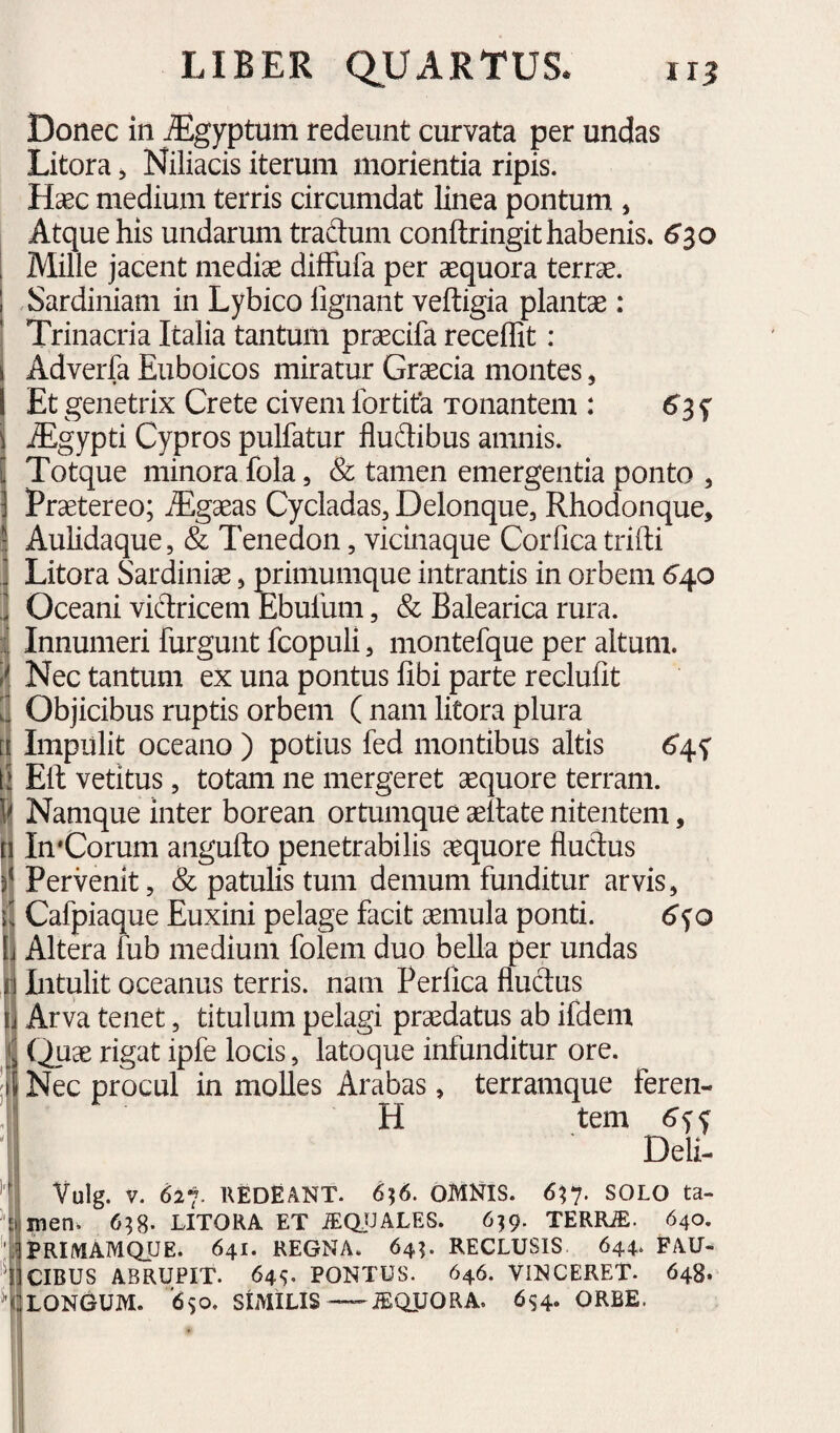 Donec in ^gyptum redeunt curvata per undas Litora, Niliacis iterum morienda ripis. Hasc medium terris circumdat linea pontum , Atque his undarum traftum conftringit habenis. 6^0 Mille jacent medise difFufa per aequora terrae. , Sardiniam in Lybico lignant veftigia plantae: Trinacria Italia tantum prsecifa recellit: Adverfa Euboicos miratur Grsecia montes, Et genetrix Crete civem fortita Tonantem : ^3 f jEgypti Cypros pulfatur fludibus amnis. Totque minora fola, & tamen emergentia ponto , Praetereo; ^gaeas Cycladas, Delonque, Rhodonque, Aulidaque, & Tenedon, vicinaque Corfica trilli Litora Sardinise, primumque intrantis in orbem <^40 Oceani victricem Ebufum, & Balearica rura. Innumeri furgunt fcopuli, montefque per altum. Nec tantum ex una pontus fibi parte reclufit Objicibus ruptis orbem ( nam litora plura Impulit oceano ) potius fed montibus altis 6*45' Eli vetitus 5 totam ne mergeret aequore terram. Namque inter borean ortumque aeltate nitentem, In*Corum angufto penetrabilis aequore fluctus Pervenit, & patulis tum demum funditur arvis, Cafpiaque Euxini pelage facit aemula ponti. 6<io Altera fub medium folem duo bella per undas Intulit oceanus terris, nam Perfica fluctus Arva tenet, titulum pelagi praedatus ab ifdem (^ae rigat ipfe locis, latoque infunditur ore. Nec procul in molles Arabas, terramque feren- H tem Deli- Vulg. V. 627- KEDfiANT. 656. OMNIS. 6^y. SOLO ta- %jnQn; 6^8- LITORA ET iEClfJALES. 6^9. TERRJE. 640. IIPRIIVIAMQUE. 641. REGNA. 64?. RECLUSIS 644. FAU- 13 CIBUS ABRUPIT. 64^;. PONTUS. 646. VINCERET. 648. ^^UONGUM. '6)0, SIMILIS—iEQUORA. 6s4‘ ORBE.