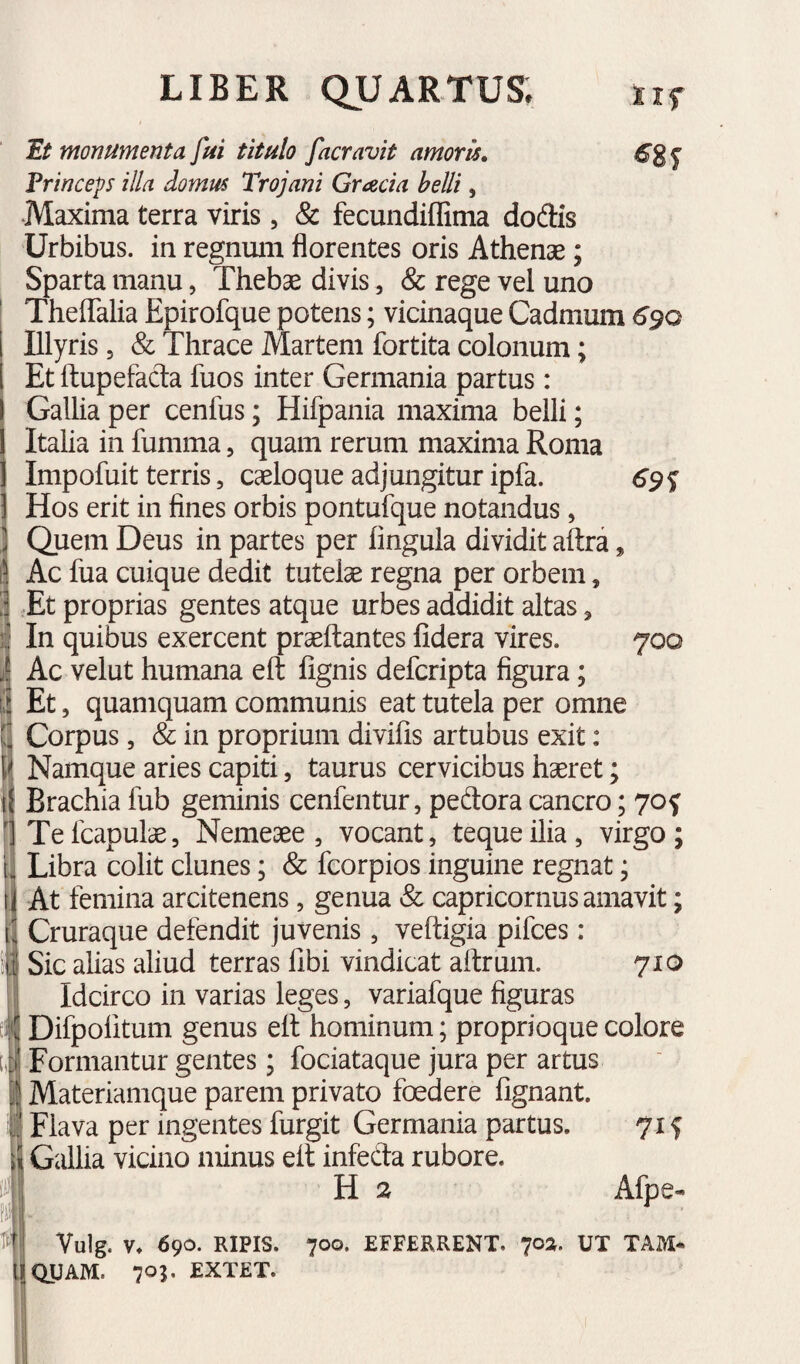 Et monumenta fui titulo facravit amoris» Princeps illa domus Trojani Gracia helU, .Maxima terra viris , & fecundiflima dodis Urbibus, in regnmii florentes oris Athenae; Sparta manu, Thebae divis, & rege vel uno TheflTalia Epirofque potens; vicinaque Cadmum 6^Q Illyris 5 & Thrace Martem fortita colonum; Et ftupefacla fuos inter Germania partus: GalUa per cenfus; Hifpania maxima belli; Italia in fumma, quam rerum maxima Roma Impofuit terris, caeloque adjungitur ipfa. Hos erit in fines orbis pontufque notandus, Quem Deus in partes per lingula dividit aftra, Ac fua cuique dedit tutelae regna per orbem, Et proprias gentes atque urbes addidit altas, In quibus exercent praeftantes fidera vires. 700 Ac velut humana eft lignis defcripta figura; Et, quamquam communis eat tutela per omne Corpus, & in proprium divilis artubus exit: Namque aries capiti, taurus cervicibus hseret; Brachia fub geminis cenfentur, pedora cancro; 70f Tefcapulae, Nemeaee, vocant, tequeilia, virgo; Libra colit clunes; & fcorpios inguine regnat; At femina arcitenens, genua «fe Capricornus amavit; Cruraque defendit juvenis , veftigia pifces : Sic alias aliud terras libi vindicat aftrum. 710 Idcirco in varias leges, variafque figuras Difpolitum genus ell hominum; proprioque colore Formantur gentes; fociataque jura per artus Materiamque parem privato foedere fignant. Flava per ingentes furgit Germania partus. 71 f Gallia vicino minus elt infeda rubore. H 2 Afpe- Vulg. V. 690. RIPIS. 700. EFFERRENT. 7oa. UT TAM* QUAM. 705. EXTET.