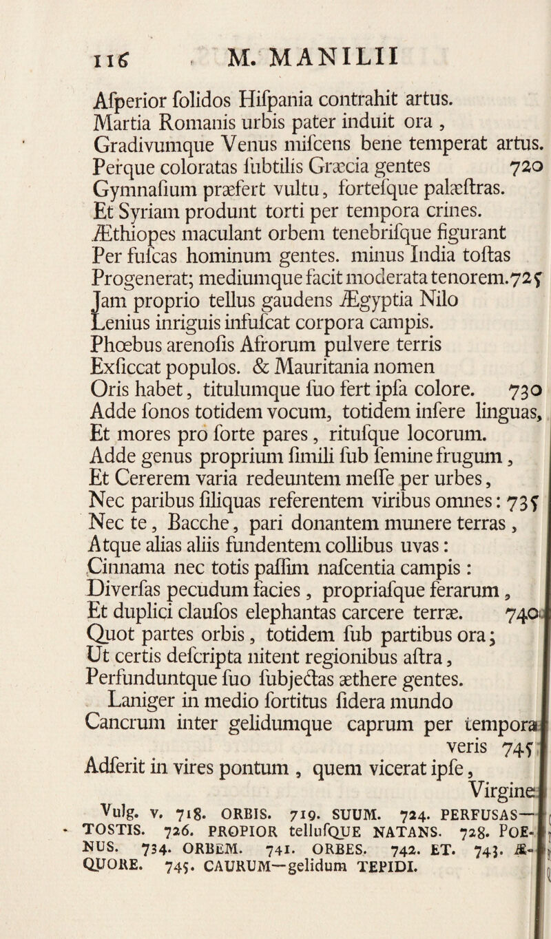 Afperior folidos Hifpania contrahit artus. Martia Romanis urbis pater induit ora , Gradivumque Venus mifcens bene temperat artus. Perque coloratas llibtilis Graecia gentes 720 Gymnafium praefert vultu, fortefque palaeftras. Et Syriam produnt torti per tempora crines. Aithiopes maculant orbem tenebrifque figurant Per fulcas hominum gentes, minus India toftas Progenerat; mediumque facit moderata tenorem.72f Jam proprio tellus gaudens ^gyptia Nilo Lenius inriguis iiifufcat corpora campis. Phoebus arenofis Afrorum pulvere terris Exficcat populos. & Mauritania nomen Oris habet, titulumque fuo fert ipfa colore. 730 Adde fonos totidem vocum, totidem infere linguas. Et mores pro forte pares, ritufque locorum. Adde genus proprium fimili fub femine frugum, Et Cererem varia redeuntem meffe per urbes, Nec paribus filiquas referentem viribus omnes: 73f Nec te, Bacche, pari donantem munere terras, Atque alias aliis fundentem collibus uvas: I Cinnama nec totis palfim nafcentia campis: I Diverfas pecudum facies, propriafque ferarum, I Et duplici claufos elephantas carcere terrae. 740J Quot partes orbis, totidem fub partibus ora; I Ut certis defcripta nitent regionibus aftra, I Perfunduntque fuo fubjedas aethere gentes. I Laniger in medio fortitus fidera mundo I Cancrum inter gelidumque caprum per temporal veris 74^1 Adferit in vires pontum , quem vicerat ipfe, I VirgineJ Vulg. V. 718. ORBIS. 719. SUUM. 724. PERFUSAS—Ir • TOSTIS. 726. PROPIOR tellufQUE NATANS. 728. PO£-|j NUS. 734. ORBEM. 741. ORBES. 742. ET. 745. QjJORE. 745. CAURUM—gelidum TEPIDI. |n: