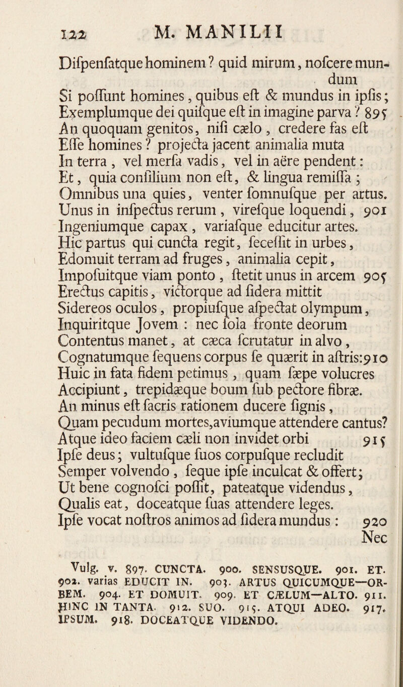 Difpenfatquehominem? quid mirum, nofceremun¬ dum Si poffuiit homines, quibus eft & mundus in ipfis; Exemplumque dei quifque eft in imagine parva ? 89 S An quoquam genitos, nifi caelo , credere fas eft Efle homines ? projefta jacent animalia muta In terra , vel merfa vadis, vel in aere pendent: Et, quia confilium non eft, & lingua remifta ; Omnibus una quies, venter fomnufque per artus. Unus in infpectus rerum , virefque loquendi, 901 Ingeniumque capax , variafque educitur artes. Hic partus qui eunda regit, feceflit in urbes, Edomuit terram ad fruges, animalia cepit, Impofuitque viam ponto , ftetit unus in arcem 90^ Eredus capitis, vidorque ad fidera mittit Sidereos oculos, propiufque afpedat olympum, Inquiritque Jovem : nec fola fronte deorum Contentus manet, at caeca ferutatur in alvo, Cognatumque fequens corpus fe quaerit in aftrisipio Huic in fata fidem petimus, quam faepe volucres Accipiunt, trepidaeque boum fub pedore fibrae. An minus eft facris rationem ducere fignis, Quam pecudum mortes,avimTique attendere cantus? Atque ideo faciem caeli non invidet orbi 915 Ipfe deus; vultufque fuos corpufque recludit Seniper volvendo, feque ipfe inculcat & offert; Ut bene cognofei poflit, pateatque videndus, Qualis eat, doceatque fuas attendere leges. Ipfe vocat noftros animos ad fidera mundus: 920 Nec Vulg. V. 897. CUNCTA. 900. SENSUSQJJE. 901. ET. 902. varias EDUCIT IN. 90;. ARTUS QUICUMQUE—OR¬ BEM. 904. ET DOMUIT. 909- ET CiELUM—ALTO. 911. JDNC IN TANTA. 912. SUO. 91^- ATQUI ADEO. 917. IPSUM. 918. DOCEATQ^UE VIDENDO.