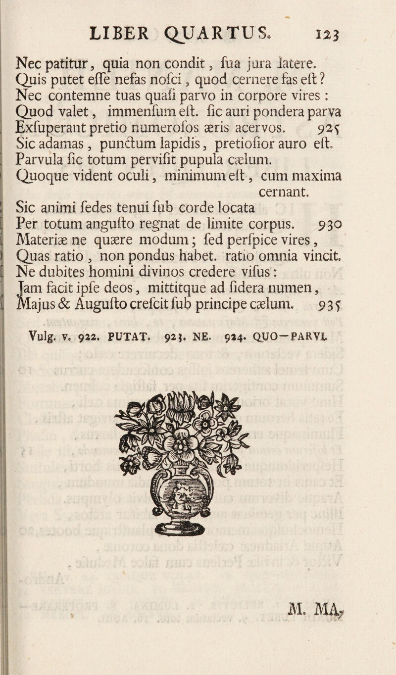 j Nec patitur 5 quia non condit 5 fua jura latere. 1 Quis putet effe nefas nofci 5 quod cernere fas eft ? ; Nec contemne tuas quafi parvo in corpore vires: ! Quod valet, immenfum eft. fic auri pondera parva ^ Exfuperant pretio numerofos aeris acervos. 92^ I Sic adamas, punctum lapidis, pretiofior auro eft. ^ Parvula fic totum pervifit pupula caelum, i! Quoque vident oculi, minimum eft , cum maxima cernant. \ Sic animi fedes tenui fub corde locata I Per totum angufto regnat de limite corpus. 930 j| Materiae ne quaere modum; fed perfpice vires, j Quas ratio , non pondus habet, ratio omnia vincit £ Ne dubites homini divinos credere vifus: Jam facit ipfe deos, mittitque ad fidera numen, lajus & Augufto crefcit fub principe caelum. 9 3 f I Vulg. V. 922. PUTAT. NE. 924- WO-PARVU 1