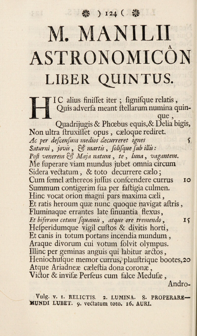 M. MANILII ASTRONOMICON LIBER QUINTUS. HI C alius finiflet iter ; fignifque relatis, Qiiis adverfa meant ftellarum numina quin- que , Quadrijugis & Phoebus equis,& DeUa bigis. Non ultra ftruxiflbt opus , cseloque rediret. Ac fer defcenfum medios decurreret ignes f Saturni, jovk, ^ marth, folifque fub illis: Tofi venerem ^ Maja natum , te, luna, vagantem. Me fuperare viam mundus jubet omnia circum Sidera vedlatum, & toto decurrere caelo; Cum femel aethereos juffus confcendere currus lo Summum contigerim fua per faftigia culmen. Hinc vocat orion magni pars maxima caeli, Et ratis heroum quae nunc quoque navigat aftris, Fluminaque errantes late finuantia flexus, Et biferum cetum fquamis , atque ore tremendo, 15^ Hefperidumque vigil cultos & divitis horti. Et canis in totum portans incendia mundum, Araque divorum cui votum folvit Olympus. Illinc per geminas anguis qui labitur ardos, Heniochufque memor currus, plauftrique bootes,20 Atque Ariadneae caeleftia dona coronae, Vidor & invifae Perfeus cum falce Medufae, Andro- Vulg. V. I. RELICTIS. 2. LUMINA. 8- PROPERARE— Mundi lubet. 9. vedatum toto. i6. auri.