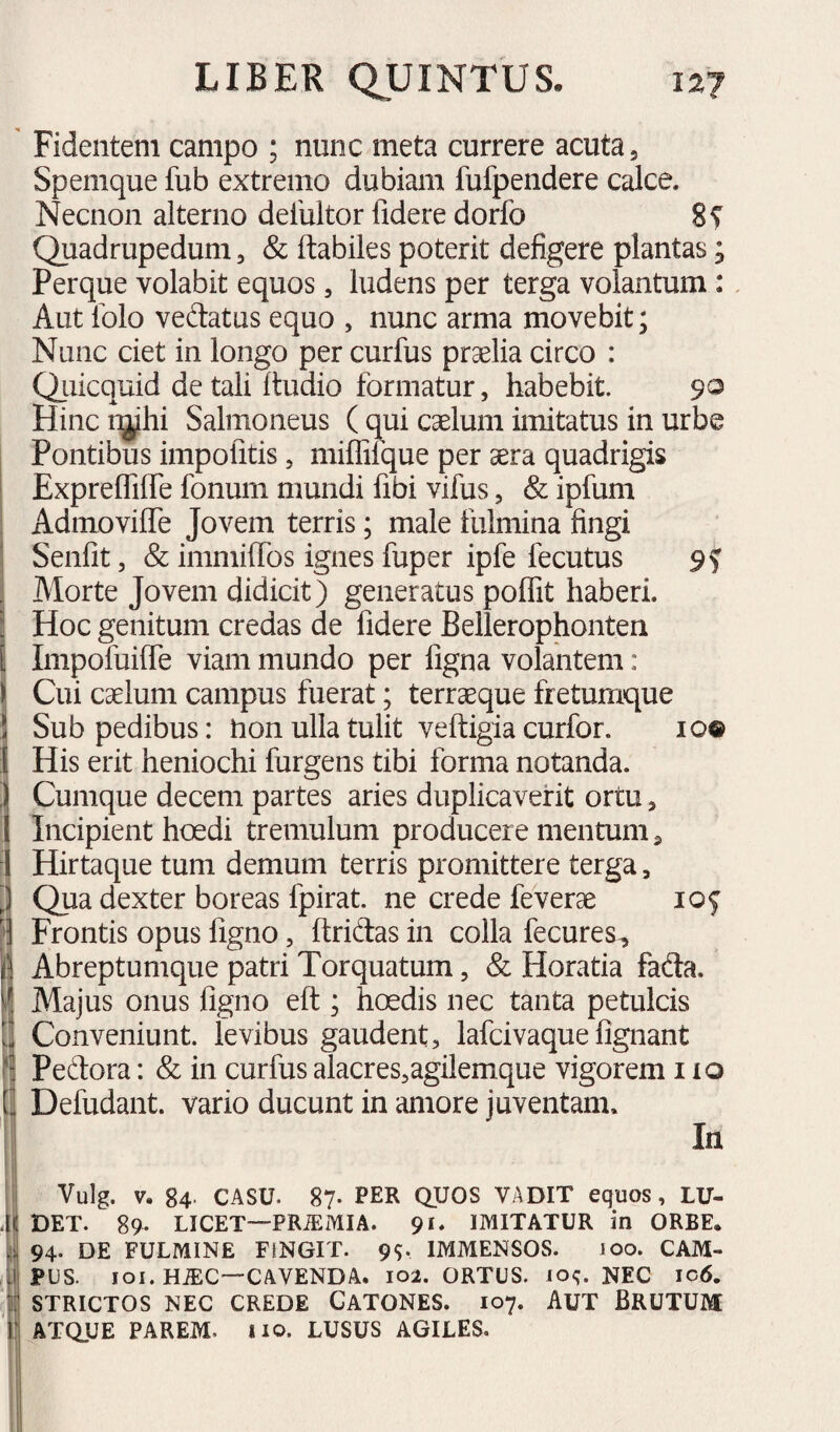 9? Fidentem campo ; nunc meta currere acuta 3 Spemque fub extremo dubiam fufpendere calce. Necnon alterno deluitor fidere dorfo Quadrupedum, & flabiles poterit defigere plantas; Perque volabit equos, ludens per terga volantum : Aut lolo vedatus equo , nunc arma movebit; Nunc ciet in longo per curfus praelia circo : Qiiicquid de tali ftudio formatur, habebit. 90 Hinc r^hi Salmoneus ( qui caelum imitatus in urbe Pontibus impolitis, millifque per aera quadrigis Expreffilfe fonum mundi fibi vifus, & ipfum Admoviffe Jovem terris; male fulmina fingi Senfit 5 & immiffos ignes fuper ipfe fecutus Morte Jovem didicit) generatus poffit haberi. Hoc genitum credas de fidere Bellerophonten Impofuiffe viam mundo per figna volantem: Cui caelum campus fuerat; terraeque fretumque Sub pedibus: lion ulla tulit veftigia curfor. His erit heniochi furgens tibi forma notanda. Cumque decem partes aries duplicaverit ortu, Incipient hoedi tremulum producere mentum 3 Hirtaque tum demum terris promittere terga, Qua dexter boreas fpirat. ne crede feverae Frontis opus ligno, llridas in colla fecures, Abreptumque patri Torquatum, & Horatia fada. Majus onus ligno ell; hoedis nec tanta petulcis Conveniunt, levibus gaudent, lafcivaque lignant Pedora: & in curfus alacres,agilemque vigorem 110 Defudant. vario ducunt in amore juventam. In lOQ IO? Vulg. V. 84- CASU. 87. PER QUOS VADIT equos, LU¬ DET. 89. LICET—PRiEiAlIA. 91. IMITATUR in ORBE. 94. DE FULMINE FINGIT. 99. IMMENSOS. 100. CAM¬ PUS. loi. HiEC—CAVENDA. 102. ORTUS. 109. NEC ic6. STRICTOS NEC CREDE GATONES. 107. AUT BRUTUM ATQUE PAREM, lio. LUSUS AGILES.