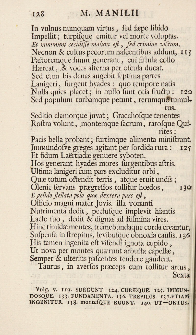 In vulnus numquam virtus ^ fed fepe libido Impellit; turpifque emitur vel morte voluptas. Et minimum cecidijje malum eji, fed crmine viBum, Necnon & cultus pecorum nafcentibus addunt, 11 f Patloremque fuum generant, cui fiftula collo Hsereat, ,& voces alterna per ofcula ducat. Sed cum bis denas augebit feptima partes Lanigeri, furgent hyades : quo tempore natis Nulla quies placet; in nullo funt otia fruftu : 120 Sed populum turbamque petunt, rerumqu^tumuL tus. Seditio clamorque juvat; Gracchofque tenentes Roftra volunt, montemquefacrum, rarofqueQui¬ rites : Pacis bella probant; furtimque alimenta miniftrant. Immundofve greges agitant per fordida rura : 12f Et fidum Laertiadae genuere syboten. Hos generant hyades mores lurgentibus aftris. Ultima lanigeri cum pars excluditur orbi, Quae totum oftendit terris, atque eruit undis; Olenie fervans praegrelTos tollitur hoedos, 130 E gelido Jlellata polo qua dextera pars eJl, Officio magni mater Jovis, illa Tonanti Nutrimenta dedit, pedufque implevit hiantis Lade fuo , dedit & dignas ad fulmina vires. Hinc timidae mentes, tremebundaque corda creantur, Sufpenfa in ftrepitus, levibufque obnoxia caufis. 135 His tamen ingenita eft vifendi ignota cupido , Ut nova per montes quaerunt arbufta capellae, Semper & ulterius palcentes tendere gaudent. Taurus, in averfos praeceps cum tollitur artus, Sexta Vulg. V. 119. SURGUNT. 124. CURJEQUE. IMMUN- DOSQUE. 13 ^ FUNDAMENTA. 196. TREPIDIS. i;7«KTIAM IN GENITUR. 158- montefQUE RUUNT. 140. UT—ORTUS,