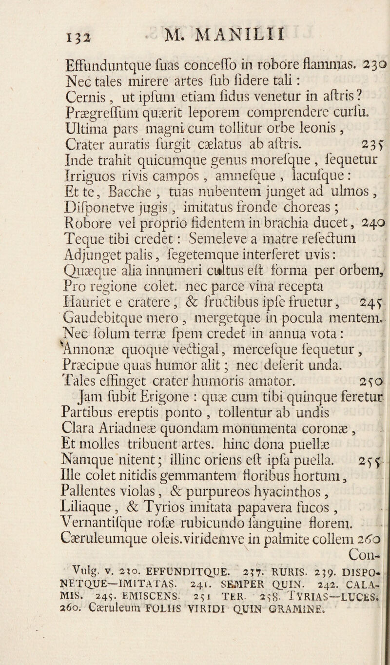 EfFunduntque fuas concefTo in robore flammas. 230 Nec tales mirere artes fub fidere tali: Cernis, ut ipfum etiam fidus venetur in aftris ? PrxgrelTum quxrit leporem comprendere curfu. Ultima pars magni cum tollitur orbe leonis, Crater auratis furgit caelatus ab aftris. 23^ Inde trahit quicumque genus morefque , fequetur Irriguos rivis campos, amiiefque , lacufque : Et te, Bacche , tuas nubentem junget ad ulmos, Difponetve jugis, imitatus fronde choreas; Robore vel proprio fidentem in brachia ducet, 240 Teque tibi credet: Semele ve a matre refeclum Adjunget palis, fegetemque interfieret uvis: Quaeque alia innumeri cmltus eft forma per orbem. Pro regione colet, nec parce vina recepta Hauriet e cratere , & frudibus ipfe fruetur, 24^ Gaudebitque mero , mergetque in pocula mentem. Nec folum terrae fpem credet in annua vota: Annona quoque vedigal, mercefque fequetur, Pr^cipue quas humor alit; nec deferit unda. Tales effinget crater humoris amator. 2^0 Jam fubit Erigone : quae cum tibi quinque feretur Partibus ereptis ponto , tollentur ab undis Clara Ariadneae quondam monumenta coronae, Et molles tribuent artes, hinc dona puellae Namque nitent; illinc oriens eft ipfa puella. Ille colet nitidis gemmantem floribus hortum, Pallentes violas, & purpureos hyacinthos, Liliaque , & Tyrios imitata papavera fucos , Vernantifque rofae rubicundo fanguine florem. Caeruleumque oleis.viridemve in palmite collem 26'o Con- Vulg. V. 2^0. EFFUNDITQJJE. 257. RURIS. 259. DISPO- NFTQUE—IMITATAS. 241. SEMPER QUIN. 242. CALA» MIS. 24S. EMISCENS. 251 TER. 258- TYRIAS—LUCES. 260. C^ruleum FOLIIS VIRIDI Q^UIN GRAMINE.