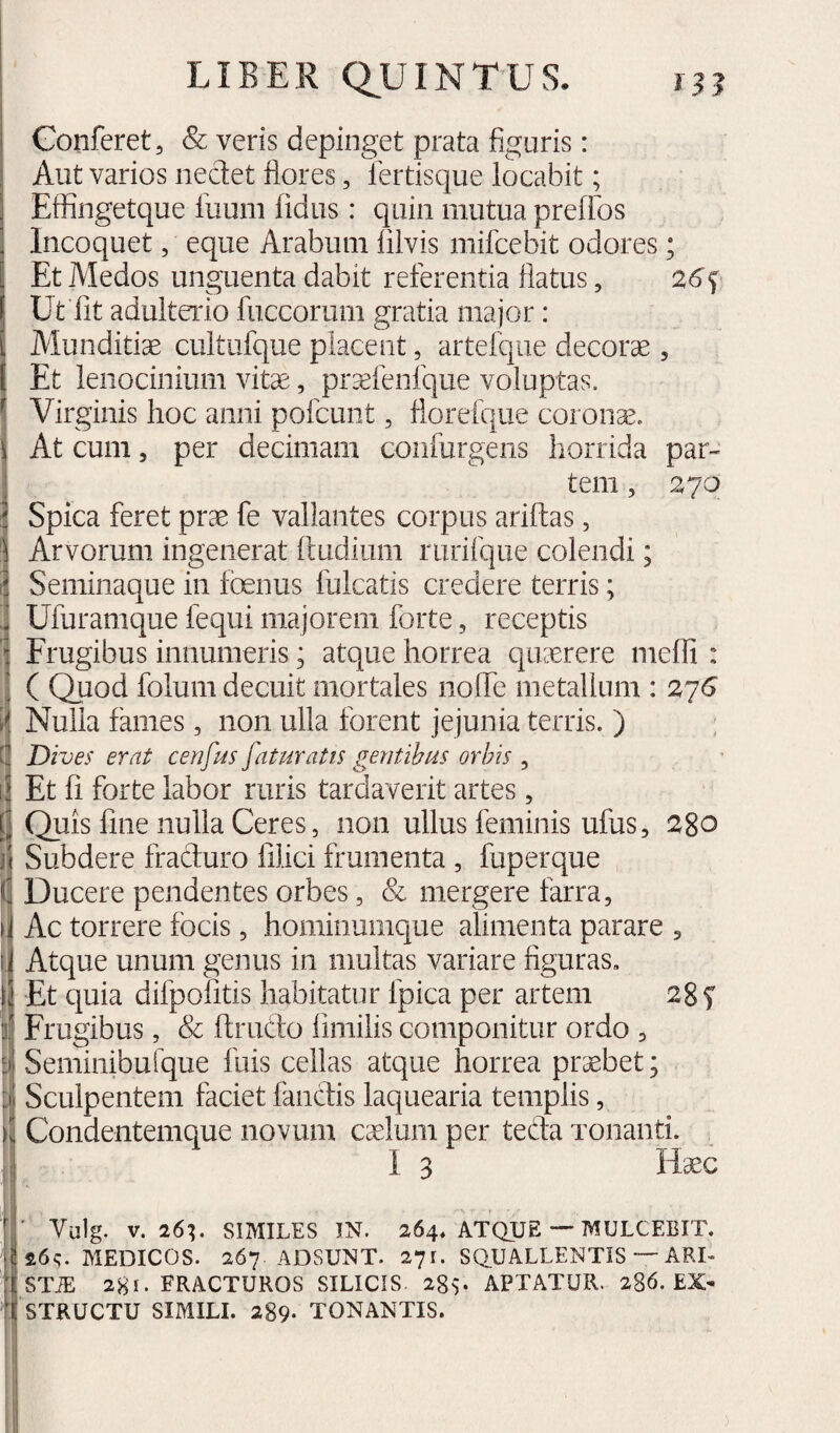 Conferet, & veris depinget prata figuris: Aut varios nedet flores, fertisque locabit; Effingetque fuum fidus: quin mutua prefibs Incoquet, eque Arabum filvis mifcebit odores; Et Medos unguenta dabit referentia flatus, 26^ Uffit adulteiao fuccorum gratia major : Munditiae cultufque placent, artefque decorae , Et lenocinium vitae, prasfenfque voluptas. \ Virginis hoc anni pofcunt, floreique coronae. At cum, per decimam confurgens horrida par¬ tem , zyo Spica feret prae fe vallantes corpus ariflias, Arvorum ingenerat fludium rurifque colendi; Seminaque in foenus fulcatis credere terris; Ufuramque fequi majorem forte, receptis Frugibus innumeris; atque horrea quaerere mefli : ( Quod folum decuit mortales noffe metallum : 2^6 t Nulla fames, non ulla forent jejunia terris. ) [ Dives erat cenfus [aturatis gentibus orbis , i E ii 1! h li ii i i k f Et fi forte labor ruris tardaverit artes, Quis fine nulla Ceres, non ullus feminis ufus, 2^80 Subdere fraduro filici frumenta , fuperque Ducere pendentes orbes, & mergere farra. Ac torrere focis, hominumque alimenta parare , Atque unum genus in multas variare figuras. Et quia difpofitis habitatur fpica per artem 28 f Frugibus, & ftrudo fimilis componitur ordo , Seminibulque fuis cellas atque horrea prsebet; Sculpentem faciet fandis laquearia templis, Condentemque novum cxlum per teda xonanti. I 3 Haec Vulg. V. 26^ SIMILES IN. 264, ATQUE — MULCEBIT. MEDICOS. 267 ADSUNT. 271. SQUALLENTiS — ARI- STiE 281. FRACTUROS SILICIS. 28v APTATUR. 286. EX* STRUCTU SIMILI. 289- TONANTIS.