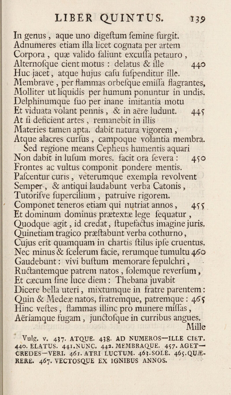 In genus , aque uno digeftum femine furgit. Adnumeres etiam illa licet cognata per artem Corpora , quae valido fallunt excuffa petauro , Alternofque cient motus : delatus & ille 440 Huc jacet, atque hujus cafu fufpenditur ille. Membrave , per flammas orbefque emiifa flagrantes. Molliter ut liquidis per humum ponuntur in undis. Delphinumque fuo per inane imitantia motu Et viduata volant pennis, & in aere ludunt. 44f At li deficient artes, remanebit in illis Materies tamen apta, dabit natura vigorem, Atque alacres curfus, campoque volantia membra. Sed regione means Cepheus humentis aquari Non dabit in lufum mores, facit ora fevera : 450 Frontes ac vultus componit pondere mentis. Pafcentur curis, veterumque exempla revolvent Semper , & antiqui laudabunt verba Catonis, Tutorifve fupercilium , patruive rigorem. Componet teneros etiam qui nutriat annos, 4f^ Et dominam dominus praetextae lege fequatur , Quodque agit, id credat, ftupefadus imagine juris. Quinetiam tragico praedabunt verba cothurno, Cujus erit quamquam in chartis ftilus ipfe cruentus. Nec minus & fcelerum facie, rerumque tumultu 46'o Gaudebunt: vivi buftum memorare fepulchri, Rudantemque patrem natos, folemque reverfum, Et caecum fine luce diem: Thebana juvabit Dicere bella uteri, mixtumque in fratre parentem: Quin Sc Mede^ natos, fratremque, patremque: 46 ^ Hinc veftes, flammas illinc pro munere milfas, Aeriamque fugam, jundofque in curribus angues. Mille Vulg. V. 457- ATQUE. 418. AD NUMEROS—ILLE CIET. 440. ELATUS. 44I.NUNC. 442. MEMBRAQUE. 457» AGET— CREDES-VERI. 461. ATRI LUCTUM. 46I.SOLE. 46s.QUiE- REK£. 467. VECTOSQUE EX IGNIBUS ANNOS.