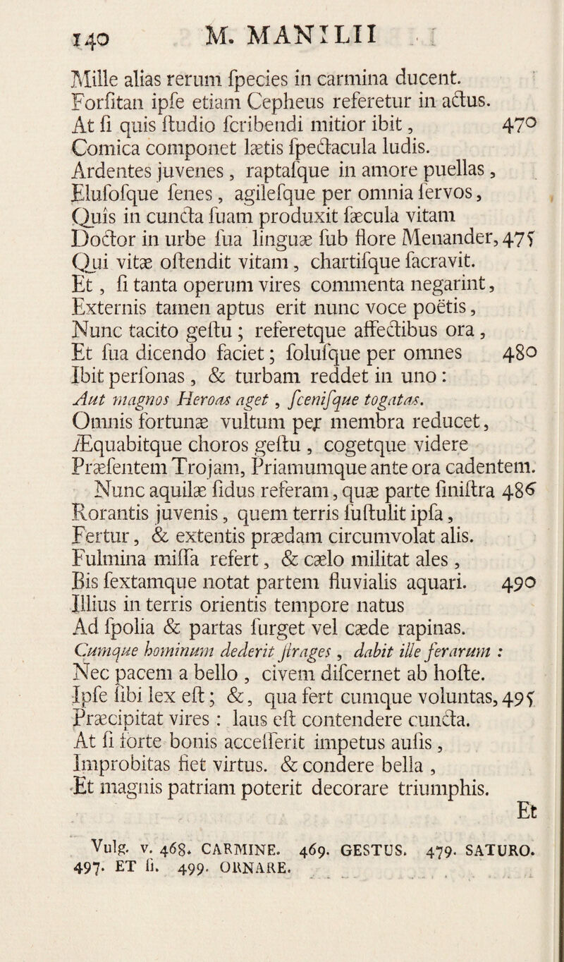 Miile alias rerum fpecies in carmina ducent. Forfitan ipfe etiam Cepheus referetur in adus. At fi quis ftudio fcribendi mitior ibit, 47^ Comica componet tetis fpedacula ludis. Ardentes juvenes, raptafque in amore puellas, Elufofque fenes, agilefque per omnia fervos, (Luis in eunda fuam produxit fecula vitam Dodor in urbe fua linguae fub flore Menander, 47 f Qui vitae oftendit vitam, chartifque facravit. Et, fi tanta operum vires commenta negarint, Externis tamen aptus erit nunc voce poetis, Nunc tacito geftu; referetque aflfedibus ora, Et fua dicendo faciet; folufque per omnes 480 Ibit perfonas, & turbam reddet in uno: Aut magnos Herotu aget, fcenifque togatas. Omnis fortuna vultum pe;: membra reducet, iEquabitque choros geftu , cogetque videre Praefentem Trojam, Priamumque ante ora cadentem. Nunc aquilae fidus referam, quae parte finiftra 48^ Rorantis juvenis, quem terris fuftulit ipfa, Fertur, & extentis praedam circumvolat alis. Fulmina milTa refert, & caelo militat ales, Bis fextamque notat partem fluvialis aquari. 490 Illius in terris orientis tempore natus Ad fpolia & partas furget vel caede rapinas. Cumque hominum dedent Jirages , dabit ille ferarum : Nec pacem a bello , civem difeernet ab hofte. Ipfe libi lex eft; &, qua fert cumque voluntas, 495: Praecipitat vires: laus eft contendere eunda. At fi iorte bonis acceiferit impetus aufis, Improbitas fiet virtus. & condere bella , Et magnis patriam poterit decorare triumphis. I Et Vulg. V. 468* CARMINE. 469. GESTUS. 479. SATURO. 497* ET li. 499. ORNARE.