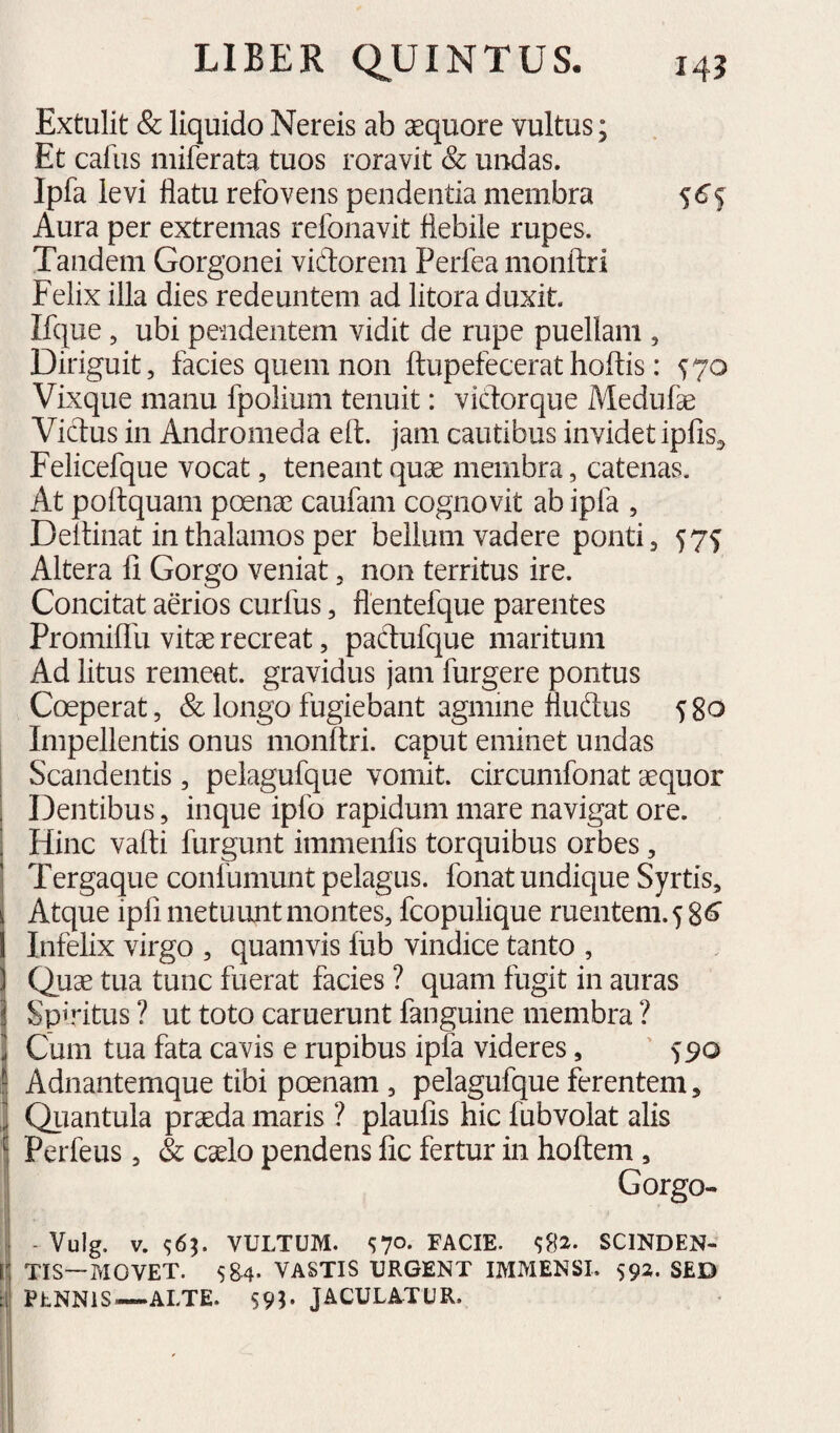 Extulit & liquido Nereis ab sequore vultus; Et caius iiiiferata tuos roravit & uiidas. Ipfa levi flatu refovens pendentia membra f 6^ Aura per extremas refonavit flebile rupes. Tandem Gorgonei vidorem Perfea monftri Felix illa dies redeuntem ad litora duxit. Ifque, ubi pendentem vidit de rupe puellam , Diriguit, facies quem non ftupefecerat hoftis: 570 Vixque manu fpolium tenuit: vidorque Medufae Vidus in Andromeda eft. jam cautibus invidet ipfis^^ Felicefque vocat, teneant quas membra, catenas. At poflquam poenae caufam cognovit ab ipfa , Deltinat in thalamos per bellum vadere ponti, 57^ Altera fi Gorgo veniat, non territus ire. Concitat aerios curfus, flentefque parentes Promiflu vitae recreat, padufque maritum Ad litus remeat, gravidus jam furgere pontus Coeperat, & longo fugiebant agmine fludus 580 Impellentis onus monftri. caput eminet undas Scandentis, pelagufque vomit, circumfonat aequor Dentibus, inque ipfo rapidum mare navigat ore. Hinc vafti furgunt immenfis torquibus orbes, Tergaque confumunt pelagus, fonat undique Syrtis, Atque ipfi metuunt montes, fcopulique ruentem. Infelix virgo , quamvis fiib vindice tanto , IQuae tua tunc fuerat facies ? quam fugit in auras Spiritus ? ut toto caruerunt fanguine membra ? i Cum tua fata cavis e rupibus ipfa videres, ' 590 i| Adnantemque tibi poenam , pelagufque ferentem, ,1 Qiiantula praeda maris ? plaufis hic fubvolat alis Perfeus, & caelo pendens fic fertur in hoftem , ' Gorgo- I - Vulg, V. <;6^. VULTUM. S70- FACIE. SCINDEN- ij TIS—MOVET. Sg4. VASTIS URGENT IMMENSI. 592. SED