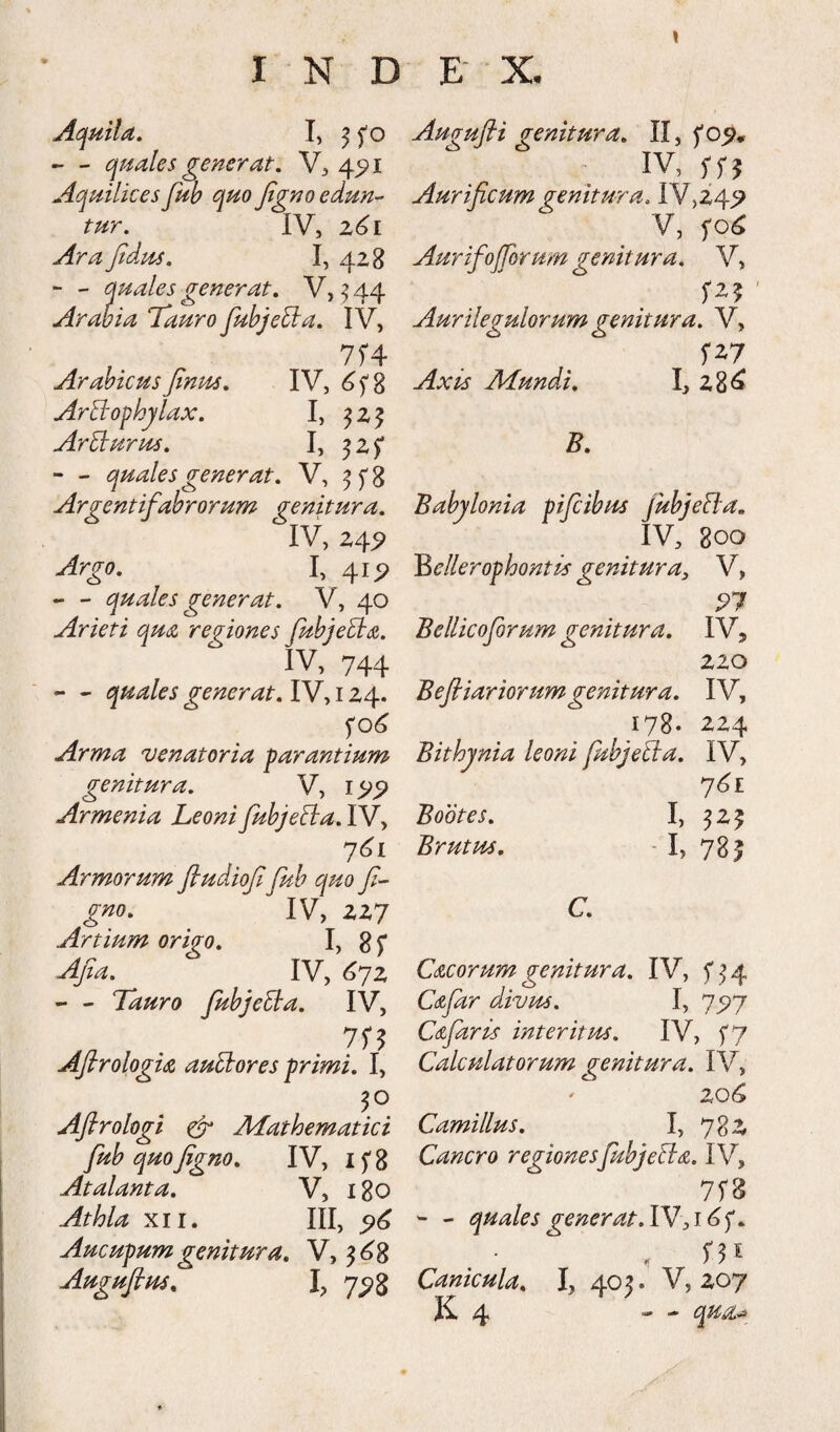 Ac^mla, I, ^ fo - - quales generat, 4^1 Aquilices fub quo Jtgno edun-- tur. IV, z6i Ara Jtdus, I, 4Z8 - - quales generat, V, ^ 44 Arabia Tauro fubjebla, IV, , 7f4 ArabicusJinm, IV, ArBophjlax, I, ^ z J ArTrurus, I, 3 z f - - quales generat, V, Argentifabrorum genitura, IV, Z4^ Argo, I, 41P - - quales generat, V, 40 Arieti qua regiones fubjeEla. IV, 744 - - quales generat, IV, i Z4. Arma 'venatoria parantium genitura. V, Armenia Leoni fubjeBa, IV> Armorum fiudiojl fub quo gno, IV, ZZ7 Artium origo. I> 8f Afa, IV, <^7z - - Tauro fubjeBa. IV, /2 . AJtrologia auEiores primi. I, Aflrologi ^ JHathematici fub quo fgno, IV, i f 8 Atalanta, V, 180 Athla XII. III, ^6 Aucupum genitura, V, 3^8 Augufius, I, 7^3 Augufti genitura, II, IV, Aurificum genitura, IV,Z4^ V, f Aurifojforum genitura, V, fZ5 Aurilegulorum genitura. V, Axis JlLundi. I, Z8^ B, Babylonia pifcibus fubjeBa. IV, 800 Bellerophontis genitPira, V, ^7 Bellicoforum genitura, IV, zzo Beftiariorum genitura. IV, 178. ZZ4 Bithynia leoni fubjeT:a, IV, y6i Bootes, I, 5Z5 Brutus. - I, 781 C, Cacorumgenitura. IV, f^4 Cafar divus. I, Cafaris interitus. IV, f7 Calculatorum genitura. IV, ' zqG Camillus, I, 78Z Cancro regionesfubjeTta. IV, 7rB - - quales gener at.lVsi6f, Canicula, I, 405. V, Z07 jK. 4 — qua^