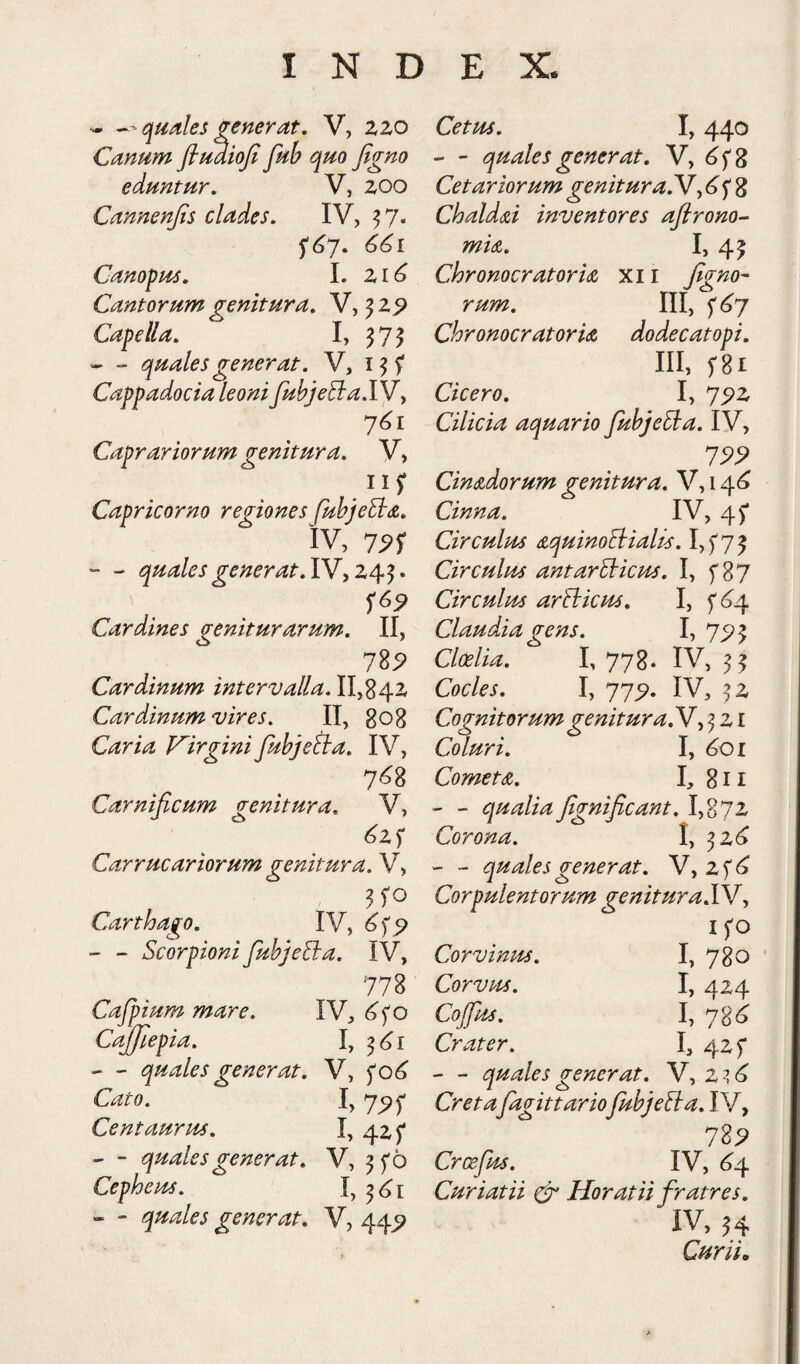 -- quales generat, V, zzo Canum fiuaioji fub quo figno eduntur, V, zoo Cannenjis clades. IV, ^ 7. 661 Canofus, I. Zi6 Cantorum genitura, V, ^ z^ Capella, I, ^75 -quales generat. V, i ^ f Cappadocia leoni fubjeBa.Wy 7^1 Caprariorum genitura. V, Capricorno regiones fuhjeB(&, IV, 75?r - quales generat, IV, Z4^. Cardines geniturarum. II, 1%9 Cardinum intervalla. II,84Z Cardinum vires. II, gog Caria Virgini fubjeiia, IV, 7<^8 Carnificum genitura, V, ^zf Carrucariorum genitura. V, Carthago, IV, 6^^ ~ - ScorpionifiubjeBa. IV, 778 Cafipium mare. IV, Cajjlepia. \ .— quales generat. V, fo^ 1,7^^ Centaurus. I, - - quales generat. V, ^ f 6 Cepheus. I, - “ quales generat. V, 44^ 1,440 - quales generat, 'Vy 6^ Z Cetariorum genituraBJy ^ f 8 ChaldB inventores afirono- mu. I, 45 Chronocratoru xi i figno- rum. ni, Chronocratoru dodecatopi. III, f8i Cicero. I, 7^z Cilicia aquario fiubjeBa. IV, 199 Cindidorum genitura, V, 14^ Cinna. IV, 45* Circuitu aquinoBialu. I,f75 Circulus antarBicm. I, f 87 Circulus arBicus. I, fSq. Claudia gens. I, 75? 5 Cloelia. I, 778. IV, Cocles. I, 77^. IV, ^z Cognitorum genituraN y ^ z i Coluri. I, ^01 Cometa. I, 811 - - qualia fignificant. I,87Z Corona. I, ^Z^ ' - quales generat. V, zf<^ Corpulentorum genituraSSf y ifo Corvinus. I, 78o CorVtu. I, 4Z4 h 7SS Crater. I, 4zf - - quales generat. V, Z -i^ fiagittariofiubjeBa. IV, ll9 Crcefius. IV, (^4 Curiatii ^ Horatii fratres. IV, H Curii,