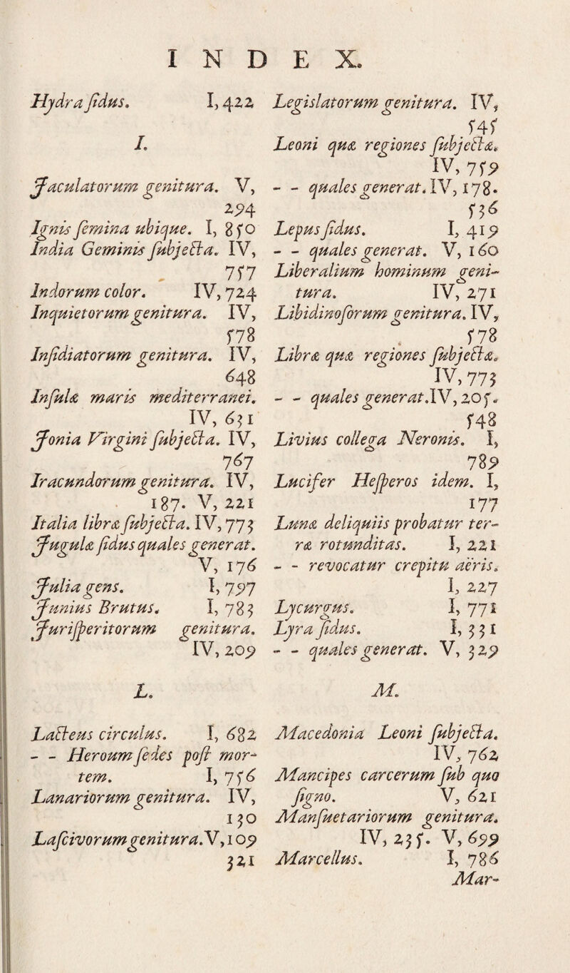 HjdraJtdus, 1,4ZZ /. jaculatorum genitura, V, Ignis femina uhicjue. I, B f o India Geminis fubjeRa, IV, 7r7 Indorum color* IV, 724 Inquietorum genitura, IV, f78 Infdiatorum genitura, IV, ^48 InfuU maris mediterranei, IV, 4^1 jonia Virgini fuhjeiia, IV, 7^7 Iracundorum genitura, IV, 187. V, zzi Italia lihrA fuhjeBa, IV, 775 juguU fdus quales generat, V, 174 julia gens, I, 75)7 junius Brutus, I, 78^ jurij^eritorutn genitura, IV, zo^ Legislatoru?n genitura, IV, Leoni qua regiones fuhjetia, IV, - - quales gener at, Lepus fdus, 41^ - - quales generat, V, i<^o Liberalium hominum genL tura, IV, Z71 Lihidinoforum genitura, IV, . .f7B Libr(Z quiZ regiones fubjeSla, IV, 775 - - quales gener at,YM , _ f48 Livius collega Neronis, I, 1%9 Lucifer Hejperos idem, I, 177 Lundi deliquiis probatur ter- rsL rotunditas, I, ZZI - - revocatur crepitu aeris, I, ZZ7 Lycurgus, 1, 771 Ljrafidpu, - - quales generat, V, ^Z9 M, LaBeus circulus, I, 48z Alacedonia Leoni JubjeBa, - - Heroum fides poft mor^ IV, tem, I) 7f^ Mancipes carcerum fub quo Lanariorum (genitura, IV, fig^>so, V, <^zi 1^0 Manfuetariorum genitura, LafcivorumgenituraN^ i o_5» IV, Zj f. V, ^5)^ jZi Marcellus, I, 78^ Mar^