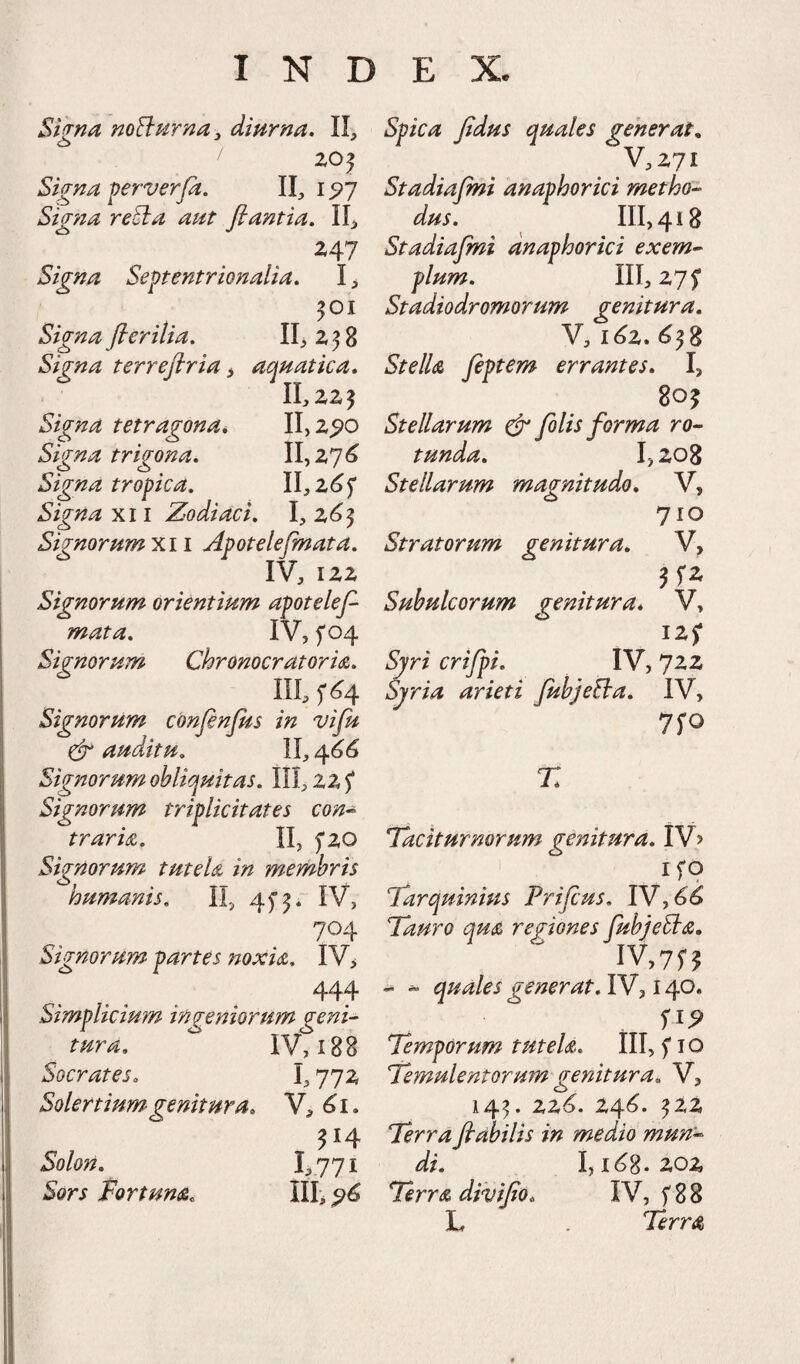 Signa noBurna^ dmrna. II, Z05 Signa perverjd. II, 1^7 Sig?ia reEia aut flantia, II^ 247 Signa Septentrionalia, I > ^01 Signa flerilia, II, 2 5 8 Signa terreflria i aquatica, ILzz? Signa tetragona^, 11,2^0 Signa trigona, 11,27^ Signa tropica, II,2(j5' Signa XII Zodiaci, 1,2<^5 Signorum XII Apotelejmata, IV, 122 Signorum orientium apotelefl mata, iV, f 04 Signorum Chronocratoria, III, Signorum cdnflnjus in vifu cEr auditu, II, 466 Signorum obliquitas, 111,225* Signorum triplicitates con^ trarm, II, 5*20 Signorum tuteU in membris humanis, II, 45*5. IV, 704 Signorum partes noxis., IV> 444 Simplicium ingeniorum geni¬ tura, IV, 188 Socrates, 1,772 Solertiumgenitura, V, 514 Solon, I:,77i Sors Fortuna, III, ^6 Spica fidus quales generata V,27i Stadiaflni anaphorici metho¬ dus, 111,418 Stadiaflni anaphorici exem¬ plum, III, 275* Stadiodromorum genitura, V, 1^2. <^^8 Stelis fleptem errantes, I, 80J Stellarum & felis forma ro¬ tunda, 1,208 Stellarum magnitudo, V, 710 Stratorum genitura, V, Subulcorum genitura, V, 12; Syri crifpi, IV, 7zz byria arieti JubjeBa, IV, 75*0 r. lactturnorum genitura. ifo Farquinius Prifeus, IV, Tauro qus regiones fubjeBs, IV,75'5 - ^ quales generat, IV, 140. 1^9 Temporum tutels, III, fio Temulentormn genitura, V, 14^. 22^. 24^. ^22 Terra flabilis in medio mun¬ di, I, ie>8-Z02 Terrs diviflo, IV, f 8 8 L Terrs