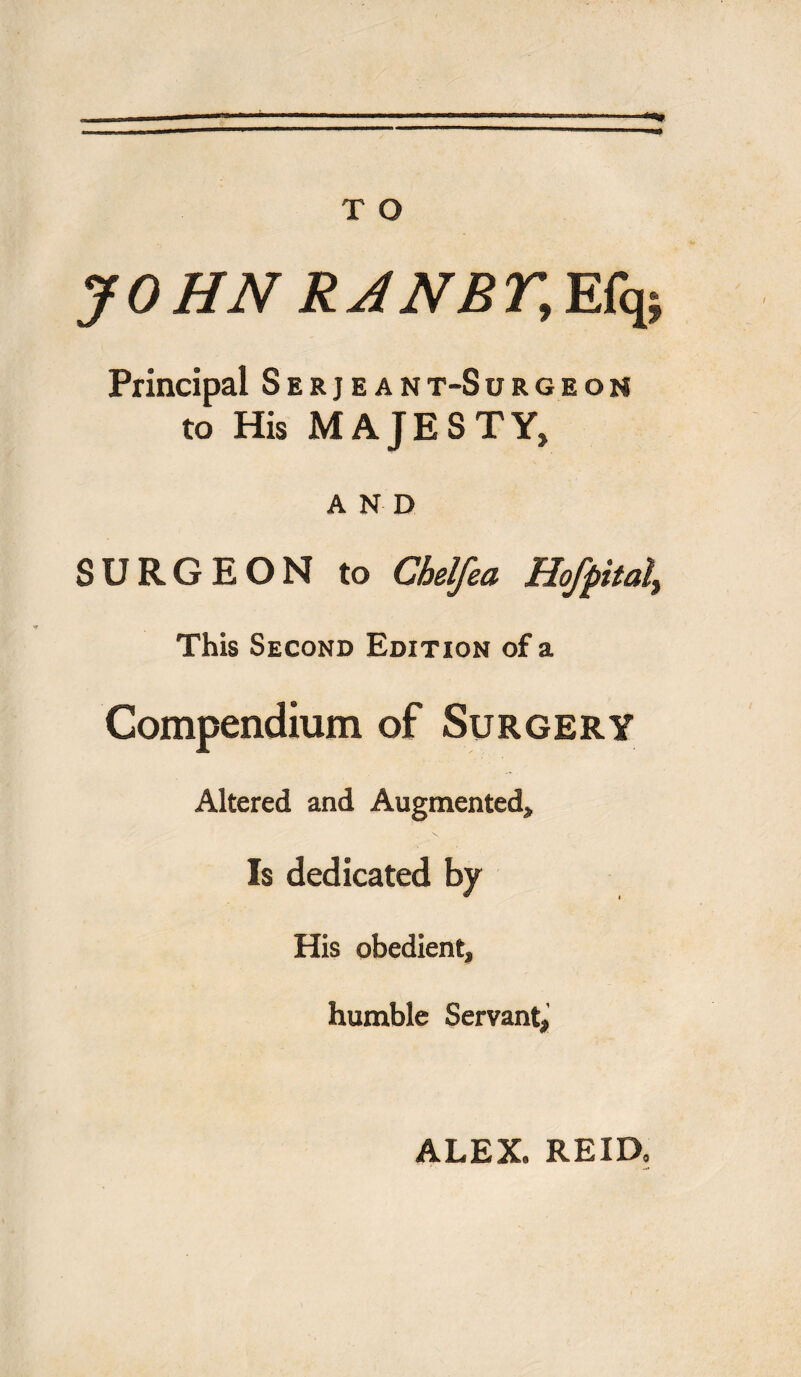 JOHN RJNBr, Efq; Principal Serjeant-Surgeoh to His MAJESTY, AND SURGEON to Chelfea HoJpitul% This Second Edition of a Compendium of Surgery Altered and Augmented, Is dedicated by His obedient, humble Servant, ALEX* REID,